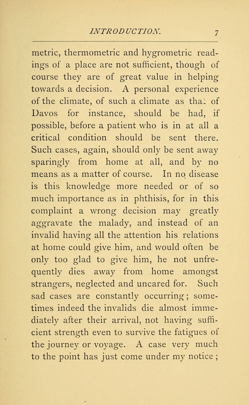 metric, thermometric and hygrometric read- ings of a place are not sufficient, though of course they are of great value in helping towards a decision. A personal experience of the climate, of such a climate as tha': of Davos for instance, should be had, if possible, before a patient who is in at all a critical condition should be sent there. Such cases, again, should only be sent away sparingly from home at all, and by no means as a matter of course. In no disease is this knowledge more needed or of so much importance as in phthisis, for in this complaint a wrong decision may greatly aggravate the malady, and instead of an invalid having all the attention his relations at home could give him, and would often be only too glad to give him, he not unfre- quently dies away from home amongst strangers, neglected and uncared for. Such sad cases are constantly occurring; some- times indeed the invalids die almost imme- diately after their arrival, not having suffi- cient strength even to survive the fatigues of the journey or voyage. A case very much to the point has just come under my notice ;