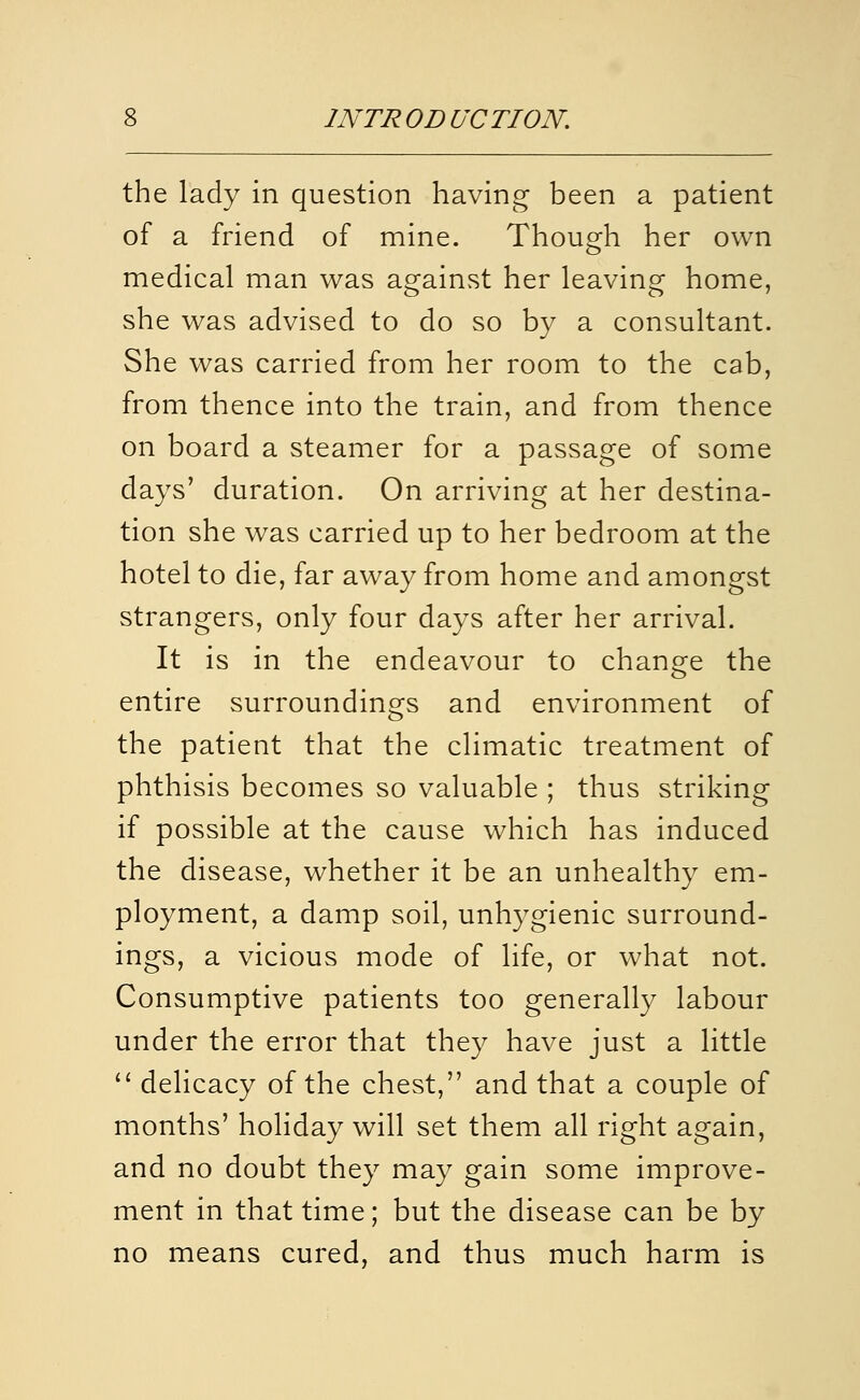 the lady in question having been a patient of a friend of mine. Though her own medical man was against her leaving home, she was advised to do so by a consultant. She was carried from her room to the cab, from thence into the train, and from thence on board a steamer for a passage of some days' duration. On arriving at her destina- tion she was carried up to her bedroom at the hotel to die, far away from home and amongst strangers, only four days after her arrival. It is in the endeavour to change the entire surroundings and environment of the patient that the climatic treatment of phthisis becomes so valuable ; thus striking if possible at the cause which has induced the disease, whether it be an unhealthy em- ployment, a damp soil, unhygienic surround- ings, a vicious mode of life, or what not. Consumptive patients too generally labour under the error that they have just a little  delicacy of the chest, and that a couple of months' holiday will set them all right again, and no doubt they may gain some improve- ment in that time; but the disease can be by no means cured, and thus much harm is