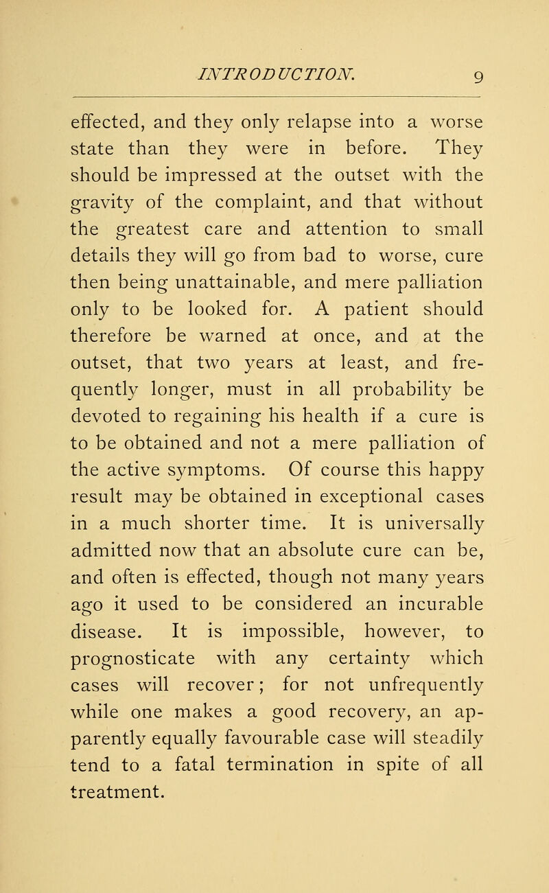 effected, and they only relapse into a worse state than they were in before. They should be impressed at the outset with the gravity of the complaint, and that without the greatest care and attention to small details they will go from bad to worse, cure then being unattainable, and mere palliation only to be looked for. A patient should therefore be warned at once, and at the outset, that two years at least, and fre- quently longer, must in all probability be devoted to regaining his health if a cure is to be obtained and not a mere palliation of the active symptoms. Of course this happy result may be obtained in exceptional cases in a much shorter time. It is universally admitted now that an absolute cure can be, and often is effected, though not many years ago it used to be considered an incurable disease. It is impossible, however, to prognosticate with any certainty which cases will recover; for not unfrequently while one makes a good recovery, an ap- parently equally favourable case will steadily tend to a fatal termination in spite of all treatment.