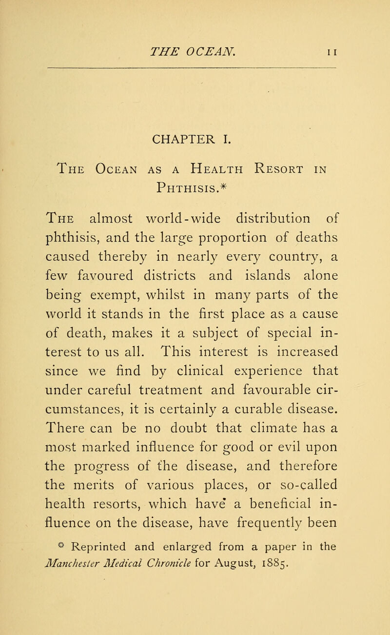 CHAPTER I. The Ocean as a Health Resort in Phthisis.* The almost world-wide distribution of phthisis, and the large proportion of deaths caused thereby in nearly every country, a few favoured districts and islands alone being exempt, whilst in many parts of the world it stands in the first place as a cause of death, makes it a subject of special in- terest to us all. This interest is increased since we find by clinical experience that under careful treatment and favourable cir- cumstances, it is certainly a curable disease. There can be no doubt that climate has a most marked influence for good or evil upon the progress of t'he disease, and therefore the merits of various places, or so-called health resorts, which have' a beneficial in- fluence on the disease, have frequently been * Reprinted and enlarged from a paper in the Manchester Medical Chronicle for August, 1885.