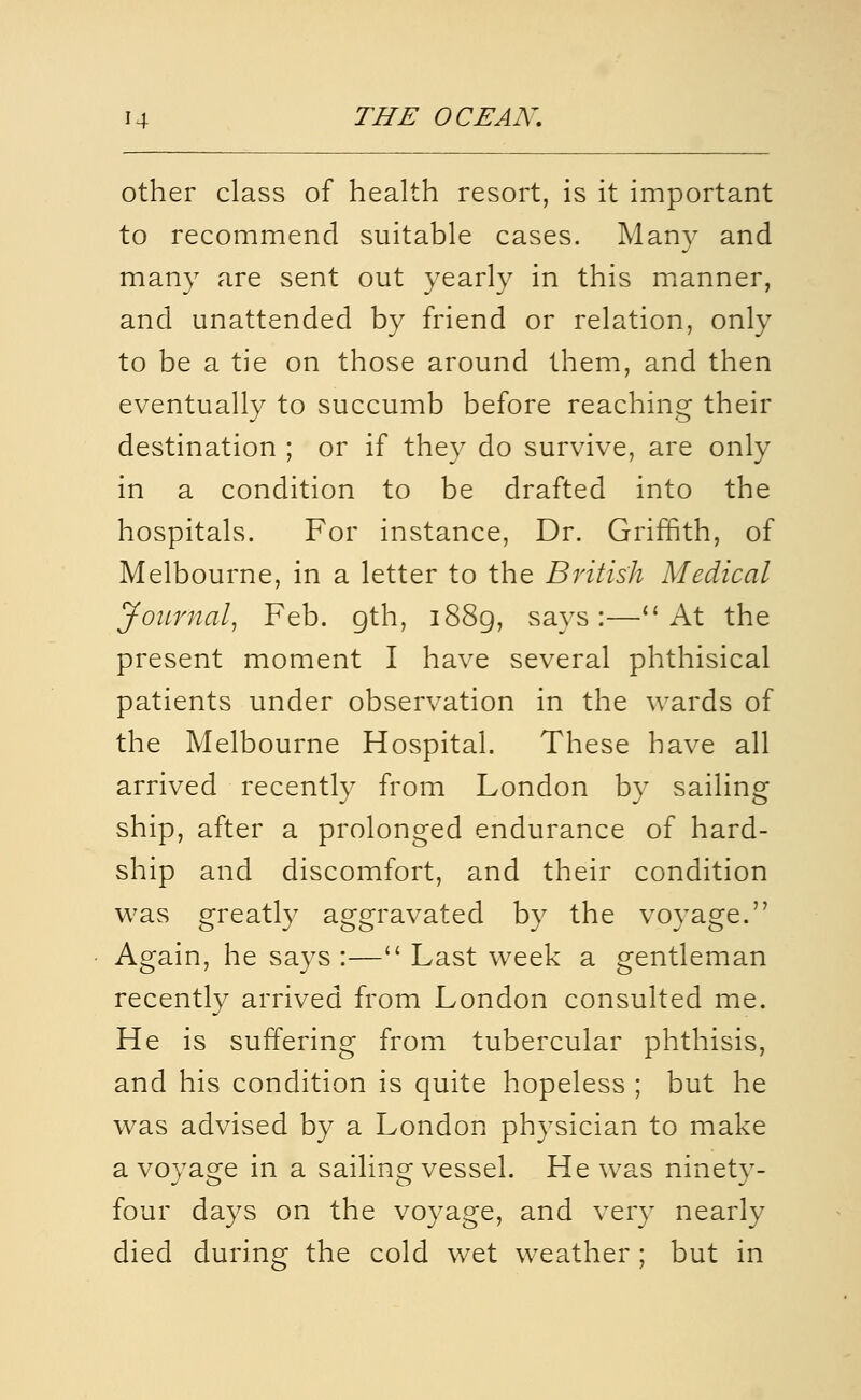 other class of health resort, is it important to recommend suitable cases. Many and many are sent out yearly in this mianner, and unattended by friend or relation, only to be a tie on those around them, and then eventually to succumb before reaching their destination ; or if they do survive, are only in a condition to be drafted into the hospitals. For instance. Dr. Griffith, of Melbourne, in a letter to the British Medical Journal, Feb. gth, i88g, says:—At the present moment I have several phthisical patients under observation in the wards of the Melbourne Hospital. These have all arrived recently from London by sailing ship, after a prolonged endurance of hard- ship and discomfort, and their condition was greatly aggravated by the voyage. Again, he says :— Last week a gentleman recently arrived from London consulted me. He is suffering from tubercular phthisis, and his condition is quite hopeless ; but he was advised by a London physician to make a voyage in a sailing vessel. He was ninety- four days on the voyage, and very nearly died during the cold wet weather ; but in