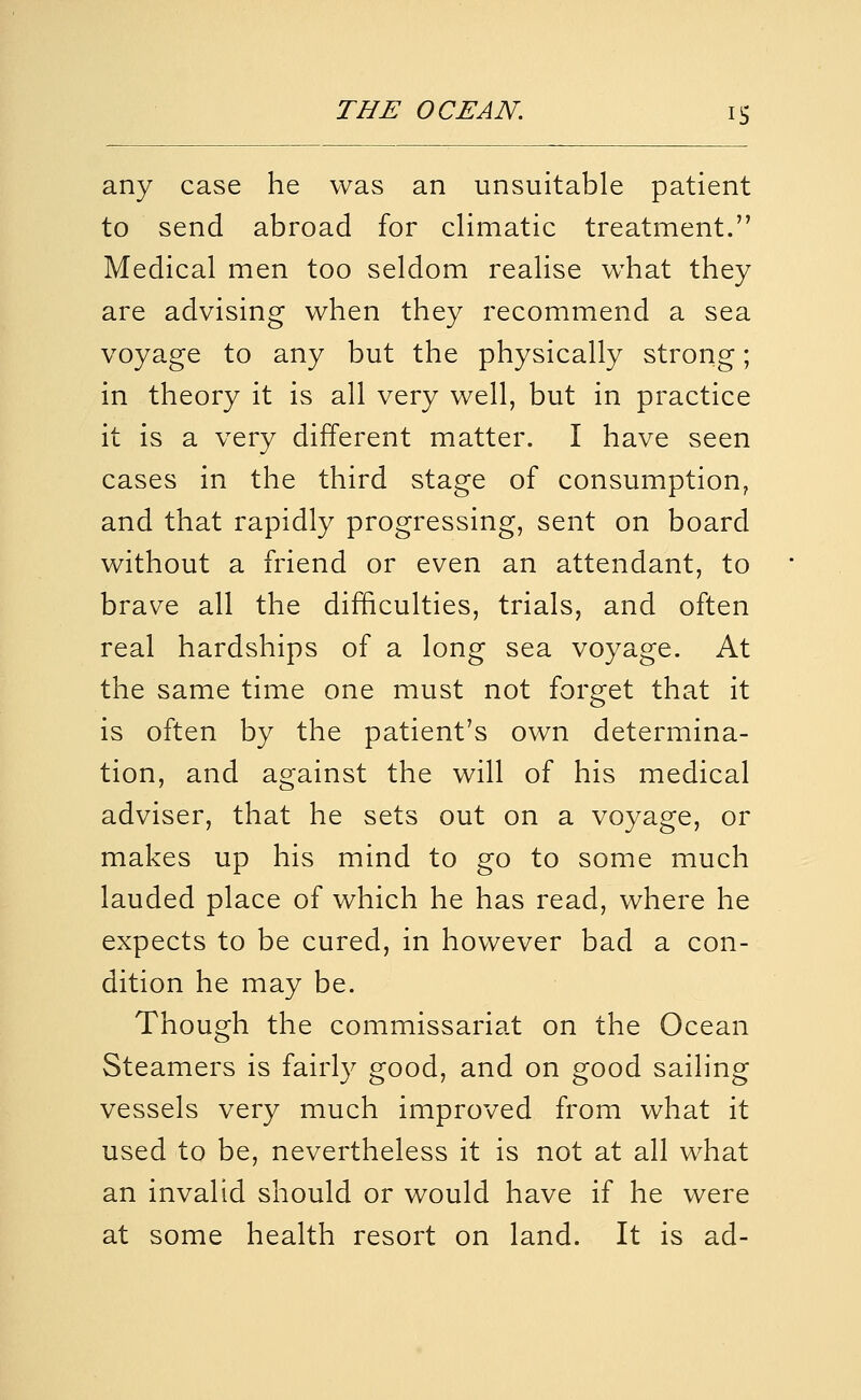 any case he was an unsuitable patient to send abroad for climatic treatment. Medical men too seldom realise what they are advising when they recommend a sea voyage to any but the physically strong; in theory it is all very well, but in practice it is a very different matter. I have seen cases in the third stage of consumption, and that rapidly progressing, sent on board without a friend or even an attendant, to brave all the difficulties, trials, and often real hardships of a long sea voyage. At the same time one must not forget that it is often by the patient's own determina- tion, and against the will of his medical adviser, that he sets out on a voyage, or makes up his mind to go to some much lauded place of which he has read, where he expects to be cured, in however bad a con- dition he may be. Though the commissariat on the Ocean Steamers is fairly good, and on good sailing vessels very much improved from what it used to be, nevertheless it is not at all what an invalid should or would have if he were at some health resort on land. It is ad-