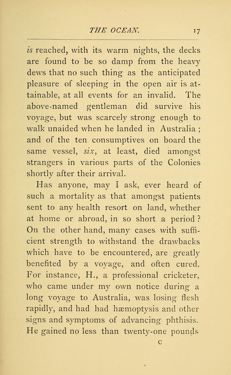 is reached, with its warm nights, the decks are found to be so damp from the heavy dews that no such thing as the anticipated pleasure of sleeping in the open air is at- tainable, at all events for an invalid. The above-named gentleman did survive his voyage, but was scarcely strong enough to walk unaided when he landed in Australia ; and of the ten consumptives on board the same vessel, six^ at least, died amongst strangers in various parts of the Colonies shortly after their arrival. Has anyone, may I ask, ever heard of such a mortality as that amongst patients sent to any health resort on land, whether at home or abroad, in so short a period ? On the other hand, many cases with suffi- cient strength to withstand the drawbacks which have to be encountered, are greatly benefited by a voyage, and often cured. For instance, H., a professional cricketer, who came under my own notice during a long voyage to Australia, was losing flesh rapidly, and had had haemoptysis and other signs and symptoms of advancing phthisis. He gained no less than twenty-one pounds c