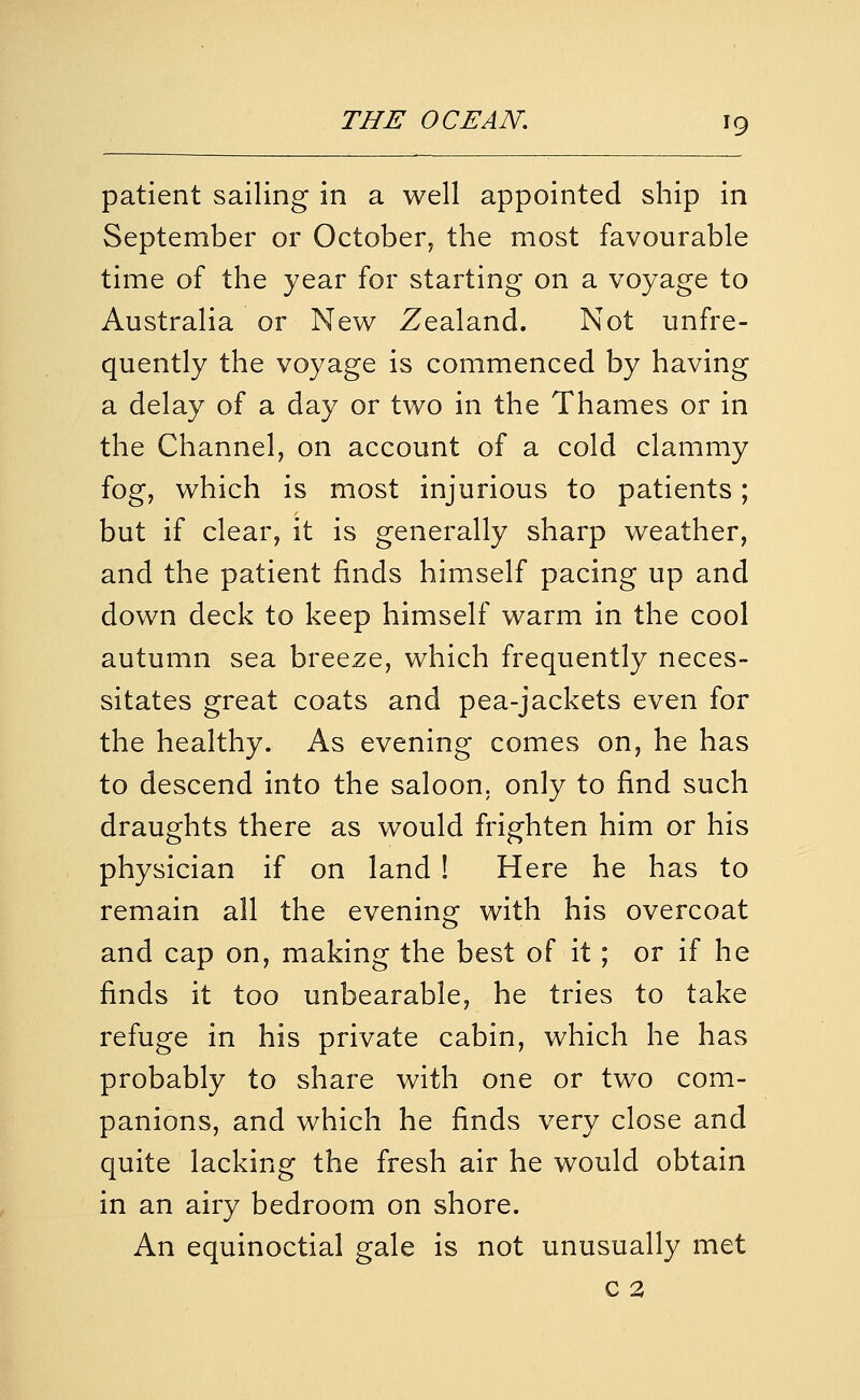 patient sailing in a well appointed ship in September or October, the most favourable time of the year for starting on a voyage to Australia or New Zealand. Not unfre- quently the voyage is commenced by having a delay of a day or two in the Thames or in the Channel, on account of a cold clammy fog, which is most injurious to patients; but if clear, it is generally sharp weather, and the patient finds himself pacing up and down deck to keep himself warm in the cool autumn sea breeze, which frequently neces- sitates great coats and pea-jackets even for the healthy. As evening comes on, he has to descend into the saloon, only to find such draughts there as would frighten him or his physician if on land ! Here he has to remain all the evening with his overcoat and cap on, making the best of it; or if he finds it too unbearable, he tries to take refuge in his private cabin, which he has probably to share with one or two com- panions, and which he finds very close and quite lacking the fresh air he would obtain in an airy bedroom on shore. An equinoctial gale is not unusually met c 2