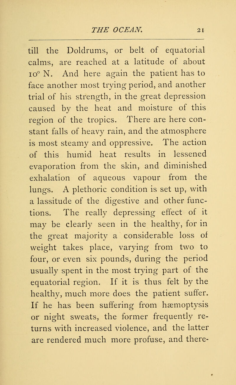 till the Doldrums, or belt of equatorial calms, are reached at a latitude of about 10° N. And here again the patient has to face another most trying period, and another trial of his strength, in the great depression caused by the heat and moisture of this region of the tropics. There are here con- stant falls of heavy rain, and the atmosphere is most steamy and oppressive. The action of this humid heat results in lessened evaporation from the skin, and diminished exhalation of aqueous vapour from the lungs. A plethoric condition is set up, with a lassitude of the digestive and other func- tions. The really depressing effect of it may be clearly seen in the healthy, for in the great majority a considerable loss of weight takes place, varying from two to four, or even six pounds, during the period usually spent in the most trying part of the equatorial region. If it is thus felt by the healthy, much more does the patient suffer. If he has been suffering from haemoptysis or night sweats, the former frequently re- turns with increased violence, and the latter are rendered much more profuse, and there-