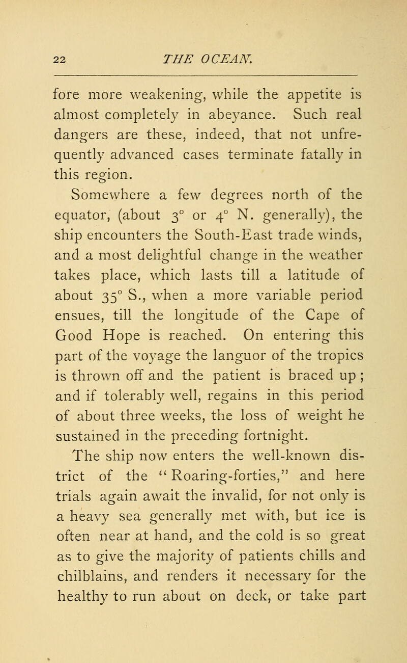 fore more weakening, while the appetite is almost completely in abeyance. Such real dangers are these, indeed, that not unfre- quently advanced cases terminate fatally in this region. Somewhere a few degrees north of the equator, (about 3° or 4° N. generally), the ship encounters the South-East trade winds, and a most delightful change in the weather takes place, which lasts till a latitude of about 35° S., when a more variable period ensues, till the longitude of the Cape of Good Hope is reached. On entering this part of the voyage the languor of the tropics is thrown off and the patient is braced up ; and if tolerably well, regains in this period of about three weeks, the loss of weight he sustained in the preceding fortnight. The ship now enters the well-known dis- trict of the ^' Roaring-forties, and here trials again await the invalid, for not only is a heavy sea generally met with, but ice is often near at hand, and the cold is so great as to give the majority of patients chills and chilblains, and renders it necessary for the healthy to run about on deck, or take part