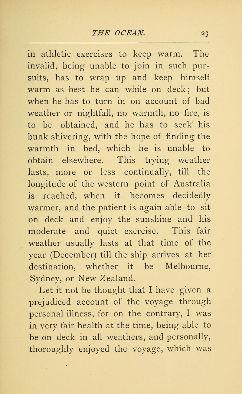 in athletic exercises to keep warm. The invahd, being unable to join in such pur- suits, has to wrap up and keep himself warm as best he can while on deck; but when he has to turn in on account of bad weather or nightfall, no warmth, no fire, is to be obtained, and he has to seek his bunk shivering, with the hope of finding the warmth in bed, which he is unable to obtain elsewhere. This trying weather lasts, more or less continually, till the longitude of the western point of Australia is reached, when it becomes decidedly warmer, and the patient is again able to sit on deck and enjoy the sunshine and his moderate and quiet exercise. This fair weather usually lasts at that time of the year (December) till the ship arrives at her destination, whether it be Melbourne, Sydney, or New Zealand. Let it not be thought that I have given a prejudiced account of the voyage through personal illness, for on the contrary, I w^as in very fair health at the time, being able to be on deck in all weathers, and personally, thoroughly enjoyed the voyage, which was