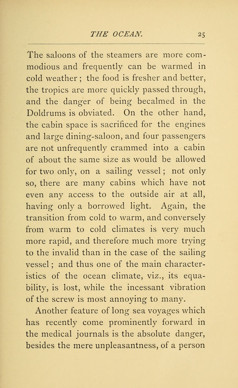 The saloons of the steamers are more com- modious and frequently can be warmed in cold weather ; the food is fresher and better, the tropics are more quickly passed through, and the danger of being becalmed in the Doldrums is obviated. On the other hand, the cabin space is sacrificed for the engines and large dining-saloon, and four passengers are not unfrequently crammed into a cabin of about the same size as would be allowed for two only, on a sailing vessel; not only so, there are many cabins which have not even any access to the outside air at all, having only a borrowed light. Again, the transition from cold to warm, and conversely from warm to cold climates is very much more rapid, and therefore much more trying to the invalid than in the case of the sailing vessel; and thus one of the main character- istics of the ocean climate, viz., its equa- bility, is lost, while the incessant vibration of the screw is most annoying to many. Another feature of long sea voyages which has recently come prominently forward in the medical journals is the absolute danger, besides the mere unpleasantness, of a person