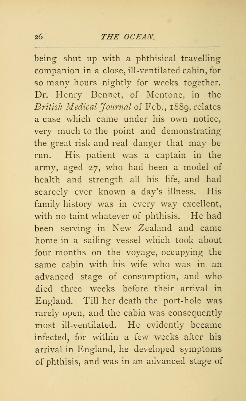 being shut up with a phthisical traveUing companion in a close, ill-ventilated cabin, for so many hours nightly for weeks together. Dr. Henry Bennet, of Mentone, in the British Medical Journal of Feb., 1889, relates a case which came under his own notice, very much to the point and demonstrating the great risk and real danger that may be run. His patient was a captain in the army, aged 27, who had been a model of health and strength all his life, and had scarcely ever known a day's illness. His family history was in every way excellent, with no taint whatever of phthisis. He had been serving in New Zealand and came home in a sailins^ vessel which took about four months on the voyage, occupying the same cabin with his wife w^ho was in an advanced stage of consumption, and who died three weeks before their arrival in England. Till her death the port-hole was rarely open, and the cabin was consequently most ill-ventilated. He evidently became infected, for within a few weeks after his arrival in England, he developed symptoms of phthisis, and was in an advanced stage of