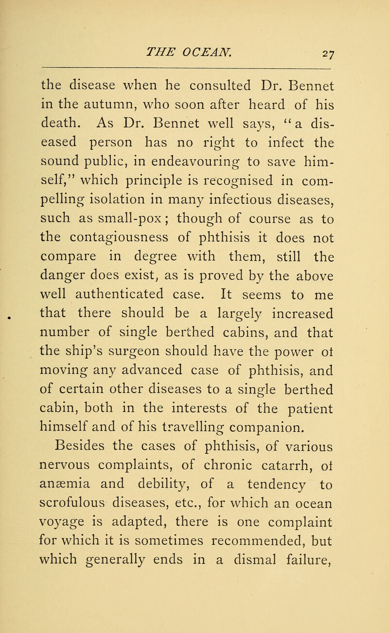 the disease when he consulted Dr. Bennet in the autumn, who soon after heard of his death. As Dr. Bennet well says, '' a dis- eased person has no right to infect the sound public, in endeavouring to save him- self, which principle is recognised in com- pelling isolation in many infectious diseases, such as small-pox; though of course as to the contagiousness of phthisis it does not compare in degree with them, still the danger does exist, as is proved by the above well authenticated case. It seems to me that there should be a largely increased number of single berthed cabins, and that the ship's surgeon should have the power ol moving any advanced case of phthisis, and of certain other diseases to a single berthed cabin, both in the interests of the patient himself and of his travelling companion. Besides the cases of phthisis, of various nervous complaints, of chronic catarrh, ol anaemia and debility, of a tendency to scrofulous diseases, etc., for which an ocean voyage is adapted, there is one complaint for which it is sometimes recommended, but which generally ends in a dismal failure,