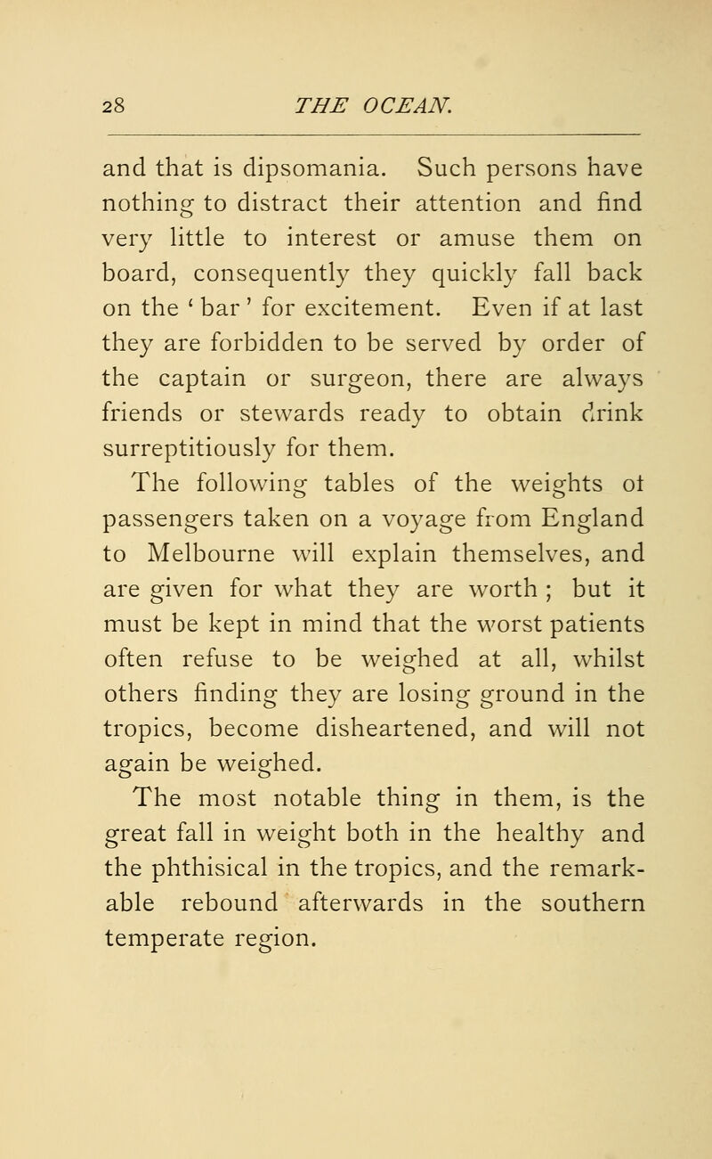 and that is dipsomania. Such persons have nothing to distract their attention and find very Httle to interest or amuse them on board, consequently they quickly fall back on the ' bar ' for excitement. Even if at last they are forbidden to be served by order of the captain or surgeon, there are always friends or stewards ready to obtain drink surreptitiously for them. The following tables of the weights ol passengers taken on a voyage from England to Melbourne will explain themselves, and are given for what they are worth ; but it must be kept in mind that the worst patients often refuse to be weighed at all, whilst others finding they are losing ground in the tropics, become disheartened, and will not again be weighed. The most notable thing in them, is the great fall in weight both in the healthy and the phthisical in the tropics, and the remark- able rebound afterwards in the southern temperate region.