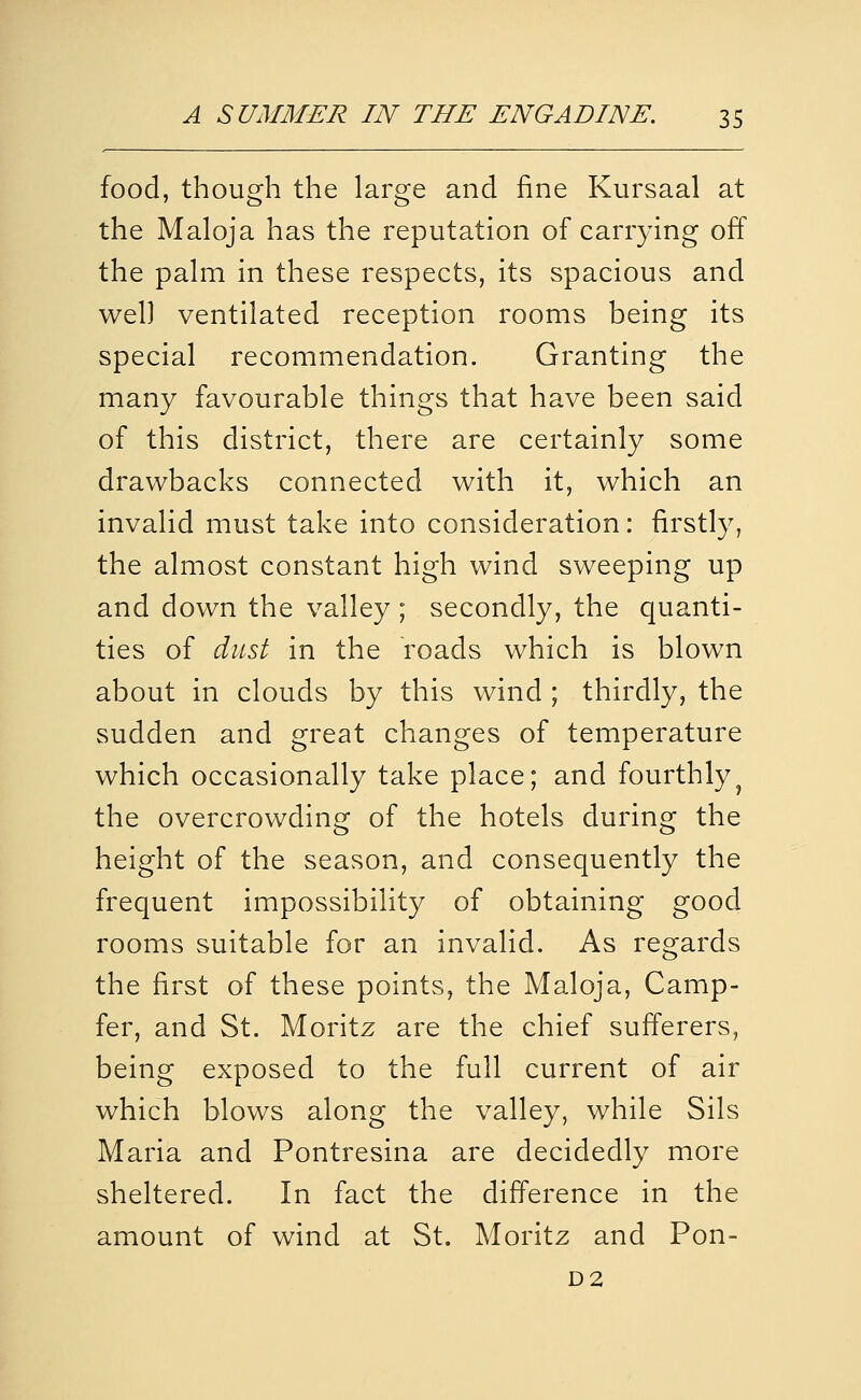 food, though the large and fine Kursaal at the Maloja has the reputation of carrying off the palm in these respects, its spacious and well ventilated reception rooms being its special recommendation. Granting the many favourable things that have been said of this district, there are certainly some drawbacks connected with it, which an invalid must take into consideration: firstly, the almost constant high wind sweeping up and down the valley ; secondly, the quanti- ties of dust in the roads which is blown about in clouds by this wind ; thirdly, the sudden and great changes of temperature which occasionally take place; and fourthly^ the overcrowding of the hotels during the height of the season, and consequently the frequent impossibility of obtaining good rooms suitable for an invalid. As regards the first of these points, the Maloja, Camp- fer, and St. Moritz are the chief sufferers, being exposed to the full current of air which blows along the valley, while Sils Maria and Pontresina are decidedly more sheltered. In fact the difference in the amount of wind at St. Moritz and Pon- D2