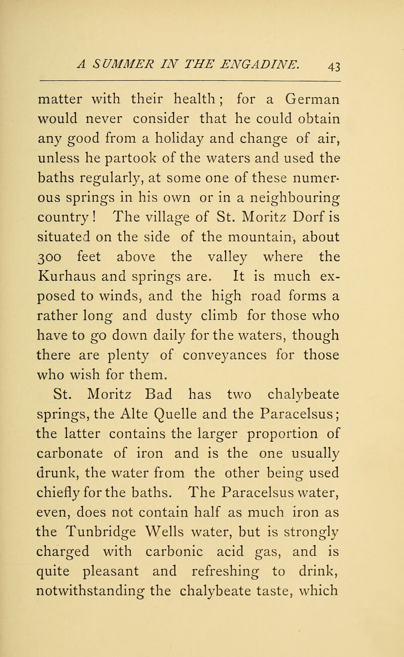 matter with their health; for a German would never consider that he could obtain any good from a holiday and change of air, unless he partook of the waters and used the baths regularly, at some one of these numer* ous springs in his own or in a neighbouring country ! The village of St. Moritz Dorf is situated on the side of the mountain, about 300 feet above the valley where the Kurhaus and springs are. It is much ex- posed to winds, and the high road forms a rather long and dusty climb for those who have to go down daily for the waters, though there are plenty of conveyances for those who wish for them. St. Moritz Bad has two chalybeate springs, the Alte Quelle and the Paracelsus; the latter contains the larger proportion of carbonate of iron and is the one usually drunk, the water from the other being used chiefly for the baths. The Paracelsus water, even, does not contain half as much iron as the Tunbridge Wells water, but is strongly charged with carbonic acid gas, and is quite pleasant and refreshing to drink, notwithstanding the chalybeate taste, which