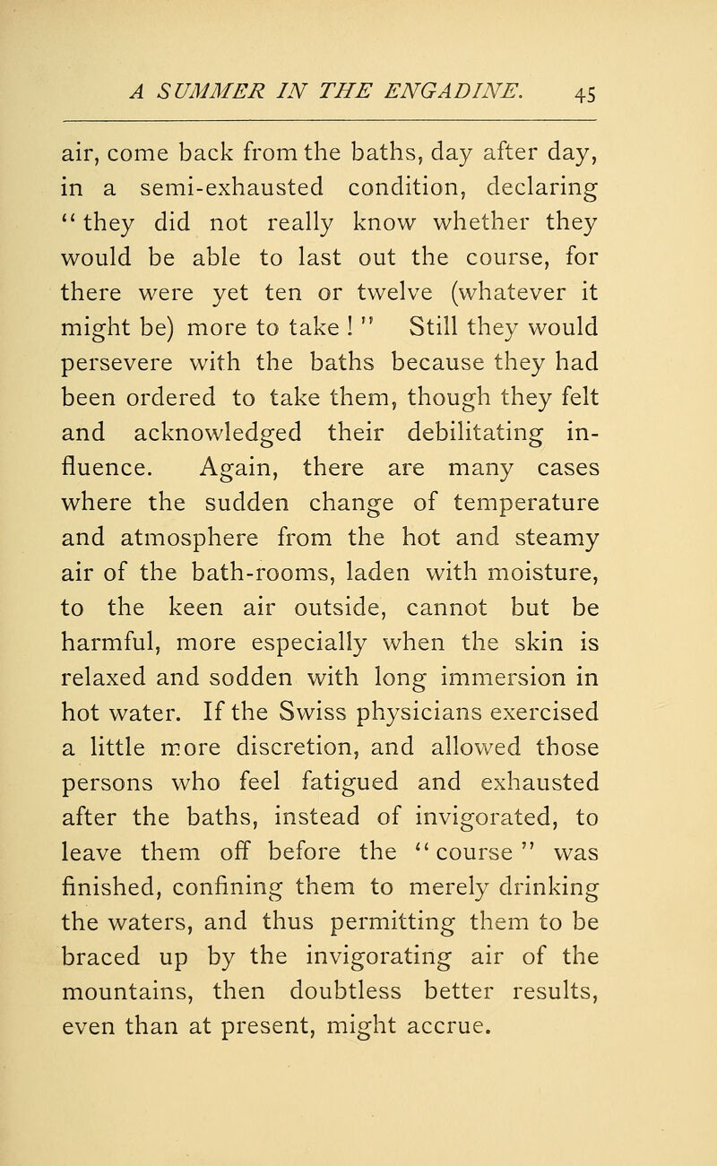 air, come back from the baths, day after day, in a semi-exhausted condition, declaring '' they did not really know whether they would be able to last out the course, for there were yet ten or twelve (whatever it might be) more to take !  Still they would persevere with the baths because they had been ordered to take them, though they felt and acknowledged their debilitating in- fluence. Again, there are many cases where the sudden change of temperature and atmosphere from the hot and steamy air of the bath-rooms, laden with moisture, to the keen air outside, cannot but be harmful, more especially when the skin is relaxed and sodden with long immersion in hot water. If the Swiss physicians exercised a little more discretion, and allovv^ed those persons who feel fatigued and exhausted after the baths, instead of invigorated, to leave them off before the ^'course'' was finished, confining them to merely drinking the waters, and thus permitting them to be braced up by the invigorating air of the mountains, then doubtless better results, even than at present, might accrue.