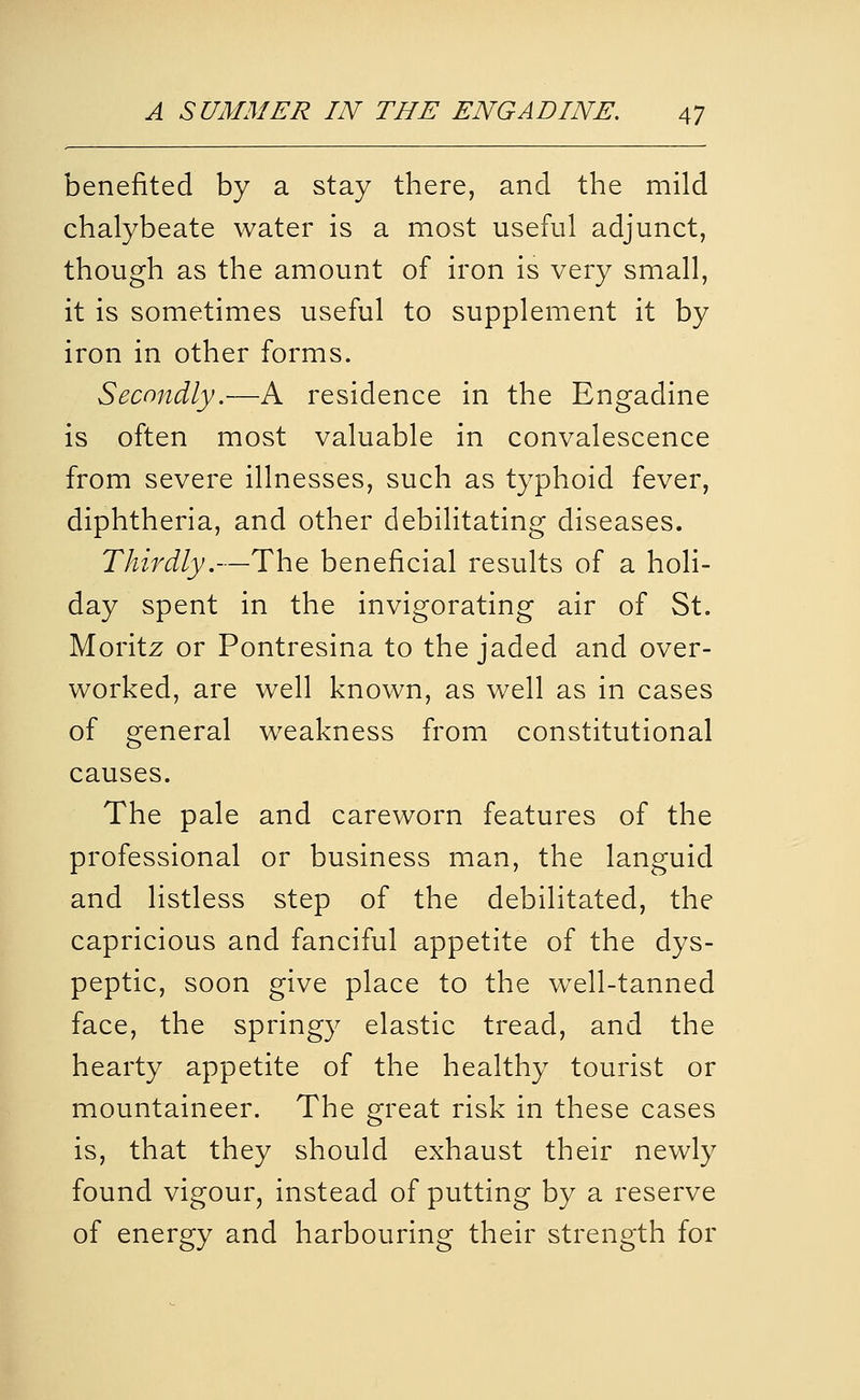 benefited by a stay there, and the mild chalybeate water is a most useful adjunct, though as the amount of iron is very small, it is sometimes useful to supplement it by iron in other forms. Secondly.—A residence in the Engadine is often most valuable in convalescence from severe illnesses, such as typhoid fever, diphtheria, and other debilitating diseases. Thirdly.—The beneficial results of a holi- day spent in the invigorating air of St. Moritz or Pontresina to the jaded and over- worked, are well known, as well as in cases of general weakness from constitutional causes. The pale and careworn features of the professional or business man, the languid and listless step of the debilitated, the capricious and fanciful appetite of the dys- peptic, soon give place to the well-tanned face, the springy elastic tread, and the hearty appetite of the healthy tourist or mountaineer. The great risk in these cases is, that they should exhaust their newly found vigour, instead of putting by a reserve of energy and harbouring their strength for