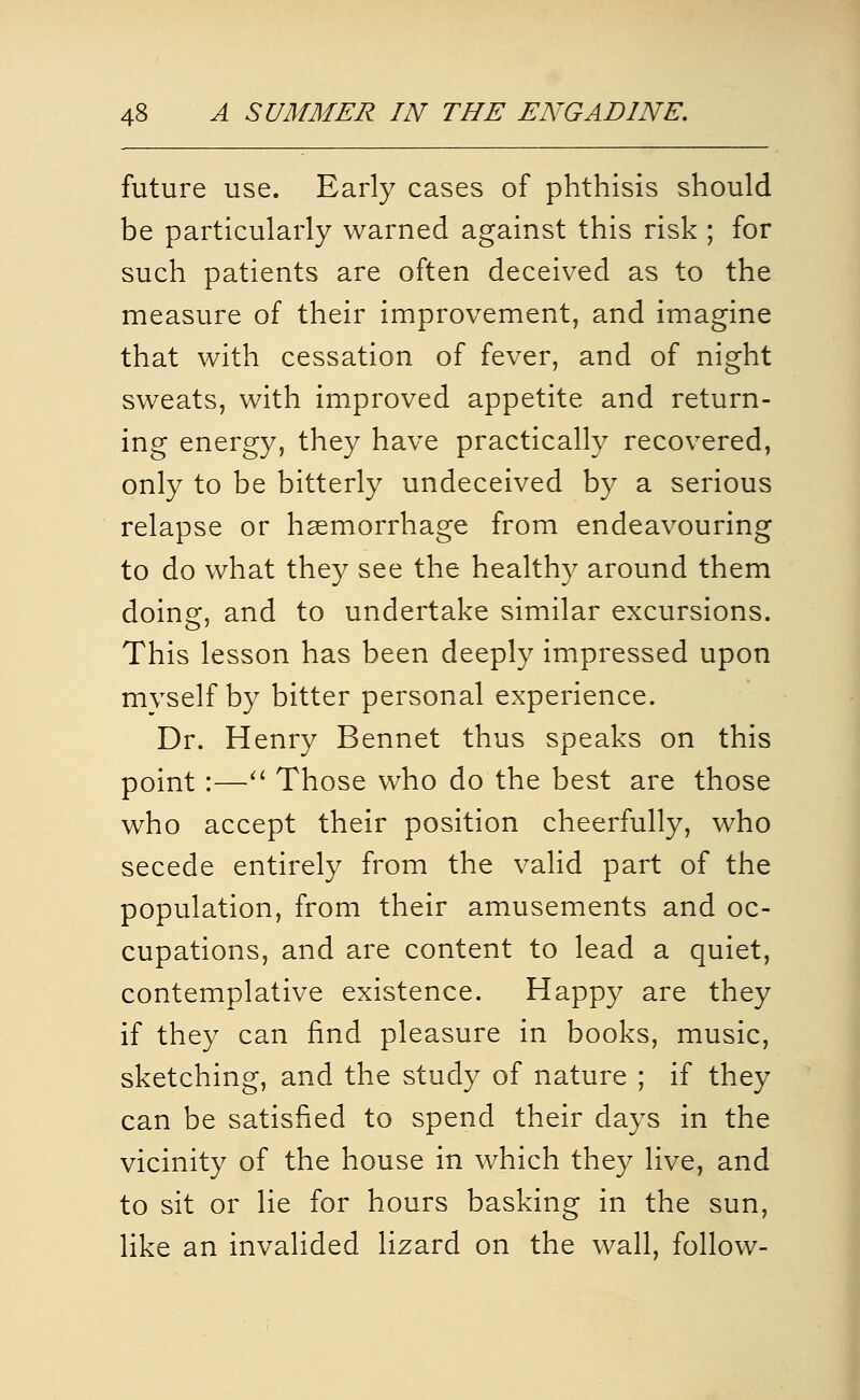 future use. Early cases of phthisis should be particularly warned against this risk ; for such patients are often deceived as to the measure of their improvement, and imagine that with cessation of fever, and of night sweats, with improved appetite and return- ing energy, they have practically recovered, only to be bitterly undeceived by a serious relapse or haemorrhage from endeavouring to do what they see the healthy around them doing, and to undertake similar excursions. This lesson has been deeply impressed upon mvself by bitter personal experience. Dr. Henry Bennet thus speaks on this point :—^' Those who do the best are those who accept their position cheerfully, who secede entirely from the valid part of the population, from their amusements and oc- cupations, and are content to lead a quiet, contemplative existence. Happy are they if they can find pleasure in books, music, sketching, and the study of nature ; if they can be satisfied to spend their days in the vicinity of the house in which they live, and to sit or lie for hours basking in the sun, like an invalided lizard on the wall, follow-