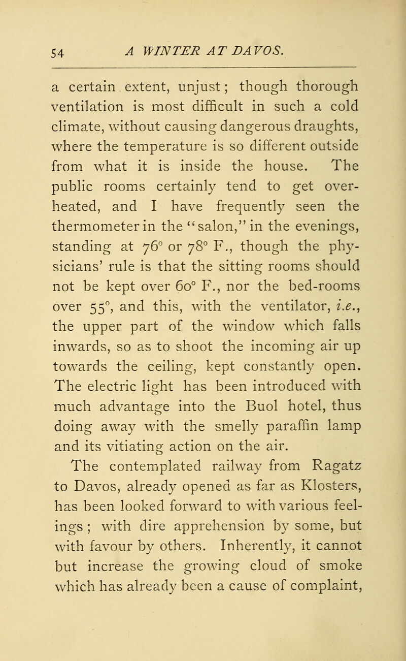 a certain extent, unjust; though thorough ventilation is most difficult in such a cold climate, without causing dangerous draughts, where the temperature is so different outside from what it is inside the house. The public rooms certainly tend to get over- heated, and I have frequently seen the thermometer in the salon, in the evenings, standing at 76° or 78° F., though the phy- sicians' rule is that the sitting rooms should not be kept over 60° F., nor the bed-rooms over 55°, and this, with the ventilator, i.e., the upper part of the window which falls inwards, so as to shoot the incoming air up towards the ceiling, kept constantly open. The electric light has been introduced with much advantage into the Buol hotel, thus doing away with the smelly paraffin lamp and its vitiating action on the air. The contemplated railway from Ragatz to Davos, already opened as far as Klosters, has been looked forward to with various feel- ings ; with dire apprehension by some, but with favour by others. Inherently, it cannot but increase the growing cloud of smoke which has already been a cause of complaint,