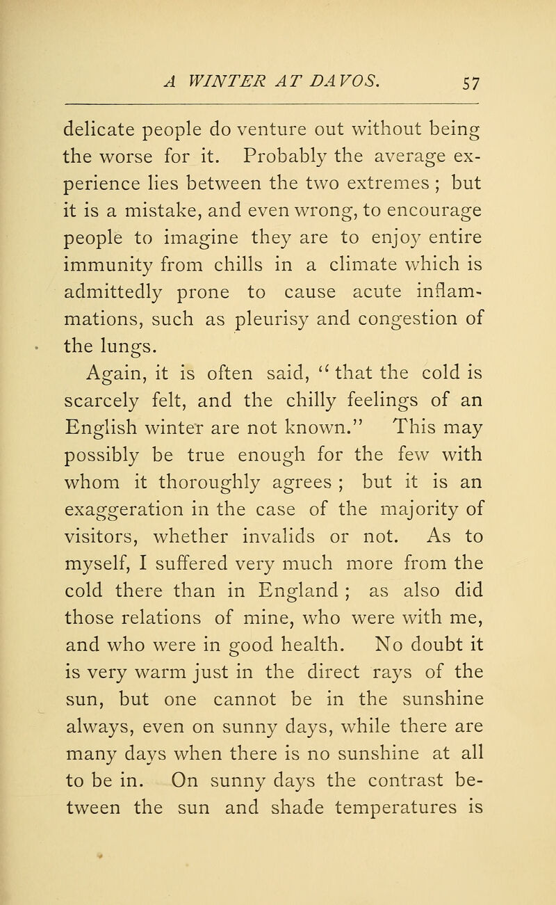 delicate people do venture out without being the worse for it. Probably the average ex- perience lies between the two extremes ; but it is a mistake, and even wrong, to encourage people to imagine they are to enjoy entire immunity from chills in a climate which is admittedly prone to cause acute inflam- mations, such as pleurisy and congestion of the lungs. Again, it is often said, '^ that the cold is scarcely felt, and the chilly feelings of an English winter are not known. This may possibly be true enough for the few with whom it thoroughly agrees ; but it is an exaggeration in the case of the majority of visitors, whether invalids or not. As to myself, I suffered very much more from the cold there than in England ; as also did those relations of mine, who were with me, and who were in good health. No doubt it is very warm just in the direct rays of the sun, but one cannot be in the sunshine always, even on sunny days, while there are many days when there is no sunshine at all to be in. On sunny days the contrast be- tween the sun and shade temperatures is