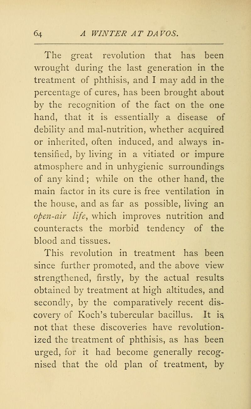 The great revolution that has been wrought during the last generation in the treatment of phthisis, and I may add in the percentage of cures, has been brought about by the recognition of the fact on the one hand, that it is essentially a disease of debility and mal-nutrition, whether acquired or inherited, often induced, and always in- tensified, by living in a vitiated or impure atmosphere and in unhygienic surroundings of any kind ; while on the other hand, the main factor in its cure is free ventilation in the house, and as far as possible, living an open-air life^ which improves nutrition and counteracts the morbid tendency of the blood and tissues. This revolution in treatment has been since further promoted, and the above view strengthened, firstly, by the actual results obtained by treatment at high altitudes, and secondly, by the comparatively recent dis- covery of Koch's tubercular bacillus. It i^ not that these discoveries have revolution- ized the treatment of phthisis, as has been urged, for it had become generally recog- nised that the old plan of treatment, by