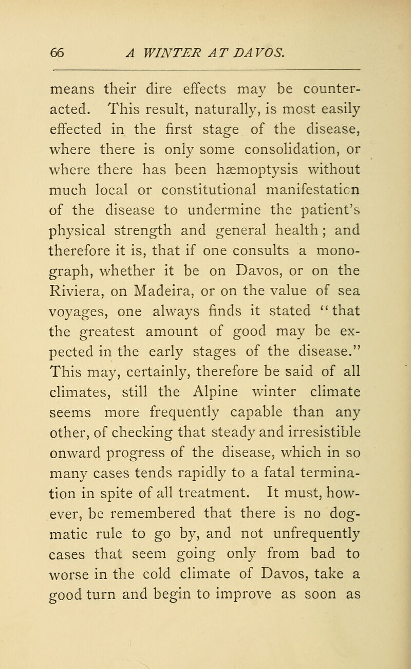 means their dire effects may be counter- acted. This result, naturally, is most easily effected in the first stage of the disease, where there is only some consolidation, or where there has been haemoptysis without much local or constitutional manifestation of the disease to undermine the patient's physical strength and general health; and therefore it is, that if one consults a mono- graph, whether it be on Davos, or on the Riviera, on Madeira, or on the value of sea voyages, one always finds it stated ''that the greatest amount of good may be ex- pected in the early stages of the disease. This may, certainly, therefore be said of all climates, still the Alpine vv^inter climate seems more frequently capable than any other, of checking that steady and irresistible onward progress of the disease, which in so many cases tends rapidly to a fatal termina- tion in spite of all treatment. It must, how- ever, be remembered that there is no dog- matic rule to go by, and not unfrequently cases that seem going only from bad to worse in the cold climate of Davos, take a good turn and begin to improve as soon as