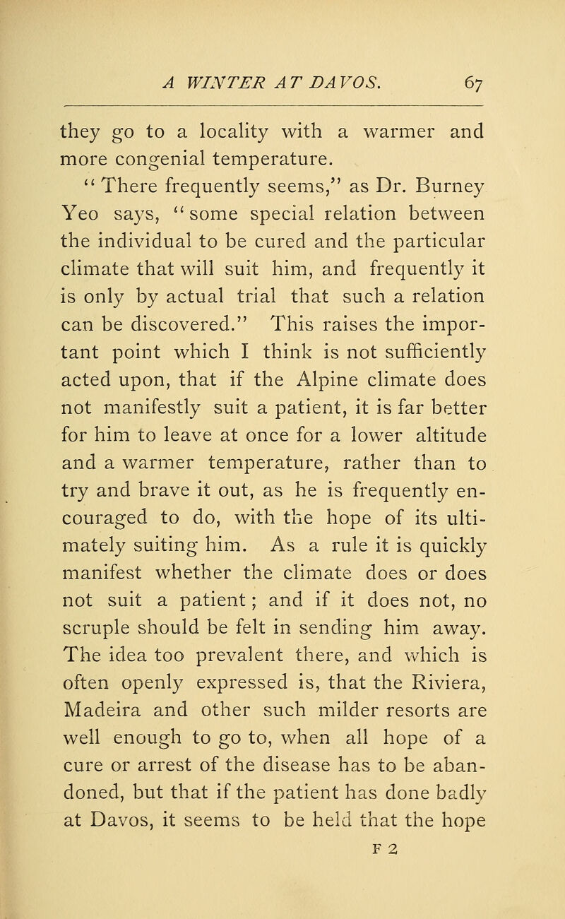 they go to a locality with a warmer and more congenial temperature. '' There frequently seems, as Dr. Burney Yeo says, ^' some special relation between the individual to be cured and the particular climate that will suit him, and frequently it is only by actual trial that such a relation can be discovered. This raises the impor- tant point which I think is not sufficiently acted upon, that if the Alpine climate does not manifestly suit a patient, it is far better for him to leave at once for a lower altitude and a warmer temperature, rather than to try and brave it out, as he is frequently en- couraged to do, with the hope of its ulti- mately suiting him. As a rule it is quickly manifest whether the climate does or does not suit a patient; and if it does not, no scruple should be felt in sending him away. The idea too prevalent there, and which is often openly expressed is, that the Riviera, Madeira and other such milder resorts are well enough to go to, when all hope of a cure or arrest of the disease has to be aban- doned, but that if the patient has done badly at Davos, it seems to be held that the hope F 2