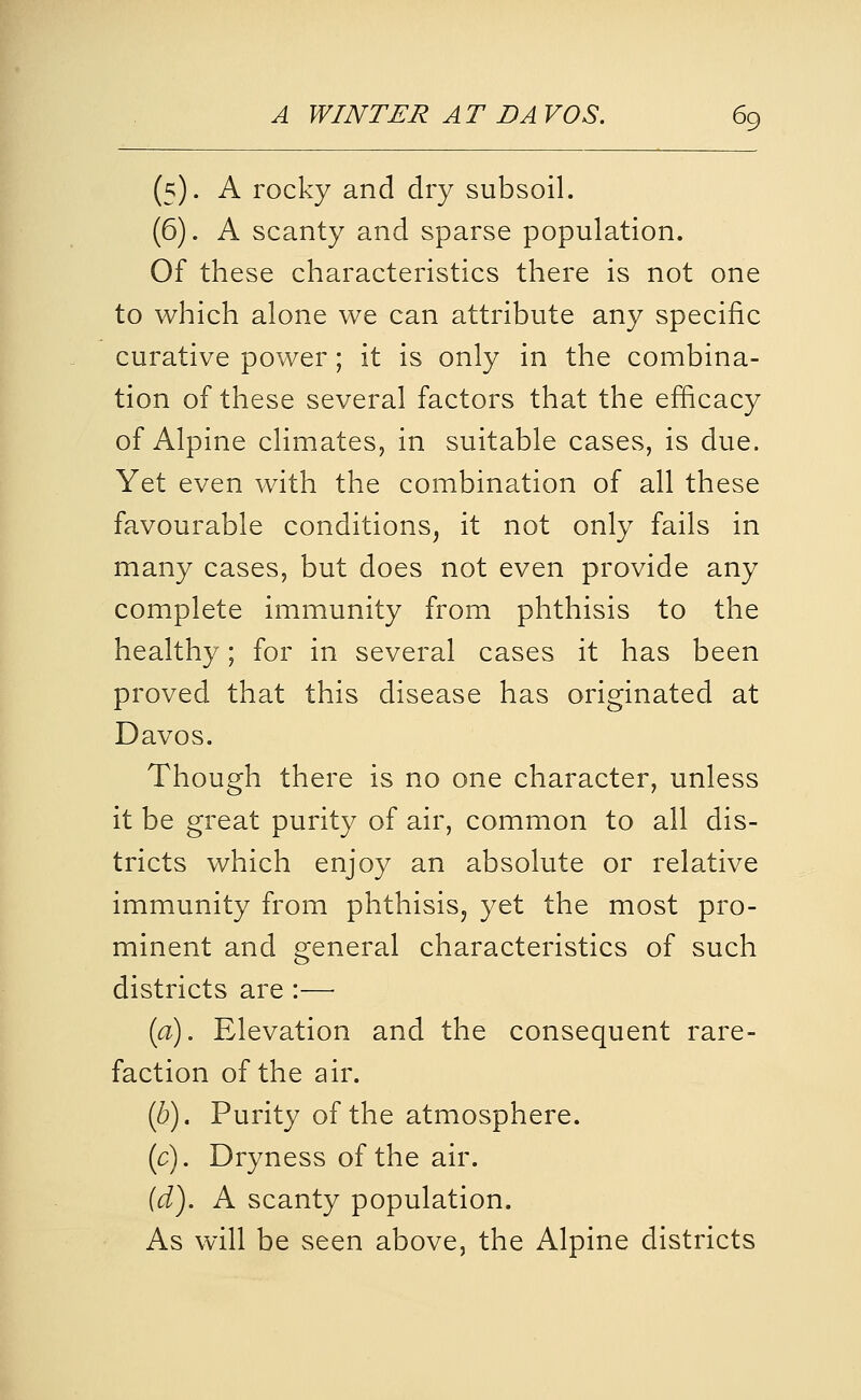 (5). A rocky and dry subsoil. (6). A scanty and sparse population. Of these characteristics there is not one to which alone we can attribute any specific curative power; it is only in the combina- tion of these several factors that the efficacy of Alpine climates, in suitable cases, is due. Yet even with the combination of all these favourable conditions, it not only fails in many cases, but does not even provide any complete immunity from phthisis to the healthy; for in several cases it has been proved that this disease has originated at Davos. Though there is no one character, unless it be great purity of air, common to all dis- tricts which enjoy an absolute or relative immunity from phthisis, yet the most pro- minent and general characteristics of such districts are :—• [a). Elevation and the consequent rare- faction of the air. (6). Purity of the atmosphere. (c). Dryness of the air. (d). A scanty population. As will be seen above, the Alpine districts