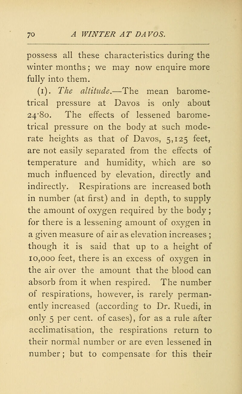 possess all these characteristics during the winter months; we may now enquire more fully into them. (i). The altitude.—The mean barome- trical pressure at Davos is only about 24*80. The effects of lessened barome- trical pressure on the body at such mode- rate heights as that of Davos, 5,125 feet, are not easily separated from the effects of temperature and humidity, which are so much influenced by elevation, directly and indirectly. Respirations are increased both in number (at first) and in depth, to supply the amount of oxygen required by the body ; for there is a lessening amount of oxygen in a given measure of air as elevation increases ; though it is said that up to a height of 10,000 feet, there is an excess of oxygen in the air over the amount that the blood can absorb from it when respired. The number of respirations, however, is rarely perman- ently increased (according to Dr. Ruedi, in only 5 per cent, of cases), for as a rule after acclimatisation, the respirations return to their normal number or are even lessened in number; but to compensate for this their