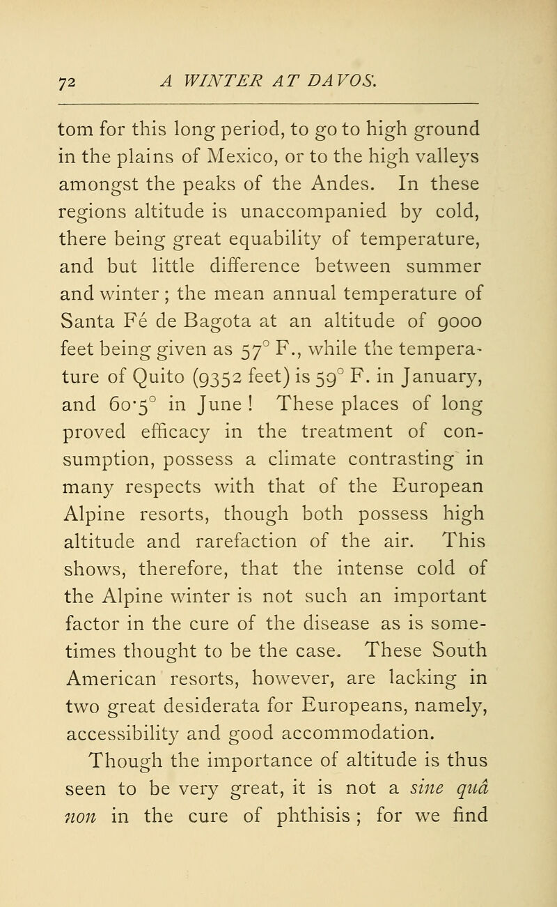 torn for this long period, to go to high ground in the plains of Mexico, or to the high valleys amongst the peaks of the Andes. In these regions altitude is unaccompanied by cold, there being great equability of temperature, and but little difference between summer and winter ; the mean annual temperature of Santa Fe de Bagota at an altitude of gooo feet being given as 57^ F., while the tempera- ture of Quito (9352 feet) is 59° F. in January, and 6o*5° in June ! These places of long proved efficacy in the treatment of con- sumption, possess a climate contrasting in many respects with that of the European Alpine resorts, though both possess high altitude and rarefaction of the air. This shows, therefore, that the intense cold of the Alpine winter is not such an important factor in the cure of the disease as is some- times thought to be the case. These South American resorts, however, are lacking in two great desiderata for Europeans, namely, accessibility and good accommodation. Though the importance of altitude is thus seen to be very great, it is not a sine qua non in the cure of phthisis; for we find