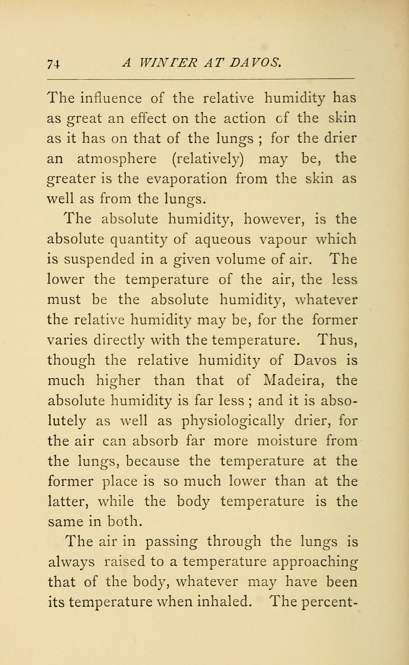 The influence of the relative humidity has avS great an effect on the action cf the skin as it has on that of the lungs ; for the drier an atmosphere (relatively) may be, the greater is the evaporation from the skin as well as from the lungs. The absolute humidity, however, is the absolute quantity of aqueous vapour which is suspended in a given volume of air. The lower the temperature of the air, the less must be the absolute humidity, whatever the relative humidity may be, for the former varies directly with the temperature. Thus, though the relative humidity of Davos is much higher than that of Madeira, the absolute humidity is far less ; and it is abso- lutely as well as physiologically drier, for the air can absorb far more moisture from the lungs, because the temperature at the former place is so much lower than at the latter, while the body temperature is the same in both. The air in passing through the lungs is always raised to a temperature approaching that of the body, whatever may have been its temperature when inhaled. The percent-