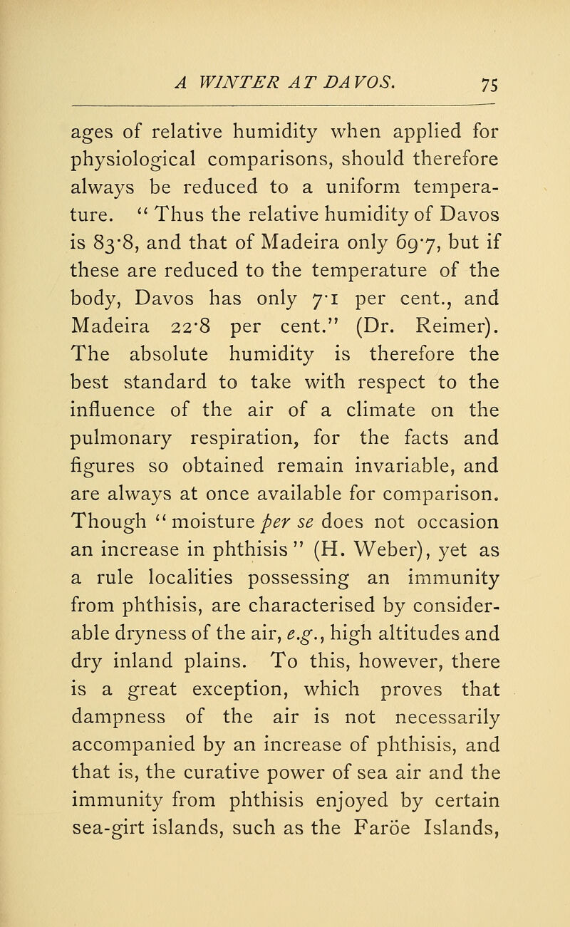 ages of relative humidity when appKed for physiological comparisons, should therefore always be reduced to a uniform tempera- ture. '* Thus the relative humidity of Davos is 83'8, and that of Madeira only 69*7, but if these are reduced to the temperature of the body, Davos has only yi per cent., and Madeira 22*8 per cent. (Dr. Reimer). The absolute humidity is therefore the best standard to take with respect to the influence of the air of a climate on the pulmonary respiration, for the facts and figures so obtained remain invariable, and are always at once available for comparison. Though ^'moisture/(^r 5^ does not occasion an increase in phthisis (H. Weber), yet as a rule localities possessing an immunity from phthisis, are characterised by consider- able dryness of the air, e.g.^ high altitudes and dry inland plains. To this, however, there is a great exception, which proves that dampness of the air is not necessarily accompanied by an increase of phthisis, and that is, the curative power of sea air and the immunity from phthisis enjoyed by certain sea-girt islands, such as the Faroe Islands,