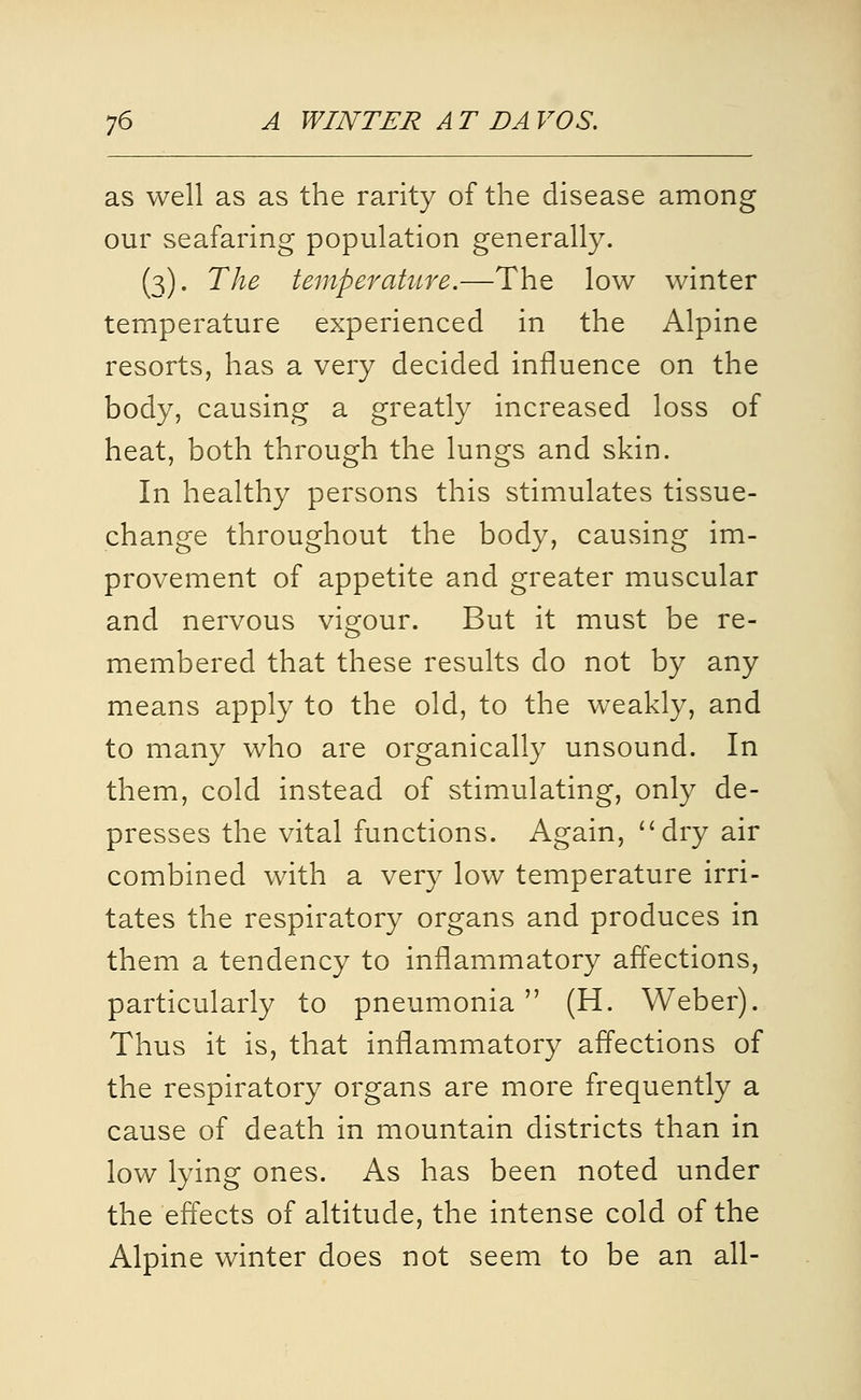 as well as as the rarity of the disease among our seafaring population generally. (3). The temperature.—The low winter temperature experienced in the Alpine resorts, has a very decided influence on the body, causing a greatly increased loss of heat, both through the lungs and skin. In healthy persons this stimulates tissue- change throughout the body, causing im- provement of appetite and greater muscular and nervous vigour. But it must be re- membered that these results do not by any means apply to the old, to the weakly, and to many who are organically unsound. In them, cold instead of stimulating, only de- presses the vital functions. Again, dry air combined with a very low temperature irri- tates the respiratory organs and produces in them a tendency to inflammatory affections, particularly to pneumonia (H. Weber). Thus it is, that inflammatory afl'ections of the respiratory organs are more frequently a cause of death in mountain districts than in low lying ones. As has been noted under the effects of altitude, the intense cold of the Alpine winter does not seem to be an all-