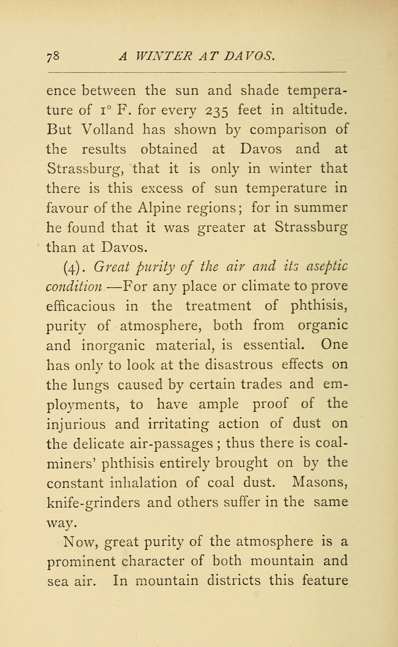 ence between the sun and shade tempera- ture of 1° F. for every 235 feet in altitude. But Volland has shown by comparison of the results obtained at Davos and at Strassburg, that it is only in winter that there is this excess of sun temperature in favour of the Alpine regions; for in summer he found that it was greater at Strassburg than at Davos. (4). Great purity of the air and its aseptic condition—For any place or climate to prove efficacious in the treatment of phthisis, purity of atmosphere, both from organic and inorganic material, is essential. One has only to look at the disastrous effects on the lungs caused by certain trades and em- ployments, to have ample proof of the injurious and irritating action of dust on the delicate air-passages ; thus there is coal- miners' phthisis entirely brought on by the constant inhalation of coal dust. Masons, knife-grinders and others suffer in the same way. Now, great purity of the atmosphere is a prominent character of both mountain and sea air. In mountain districts this feature