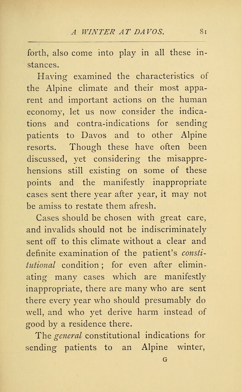 forth, also come into play in all these in- stances. Having examined the characteristics of the Alpine climate and their most appa- rent and important actions on the human economy, let us now consider the indica- tions and contra-indications for sending patients to Davos and to other Alpine resorts. Though these have often been discussed, yet considering the misappre- hensions still existing on some of these points and the manifestly inappropriate cases sent there year after year, it may not be amiss to restate them afresh. Cases should be chosen with great care, and invalids should not be indiscriminately sent off to this climate without a clear and definite examination of the patient's consti- tutional condition; for even after elimin- ating many cases which are manifestly inappropriate, there are many who are sent there every year who should presumably do well, and who yet derive harm instead of good by a residence there. The general constitutional indications for sending patients to an Alpine winter, G