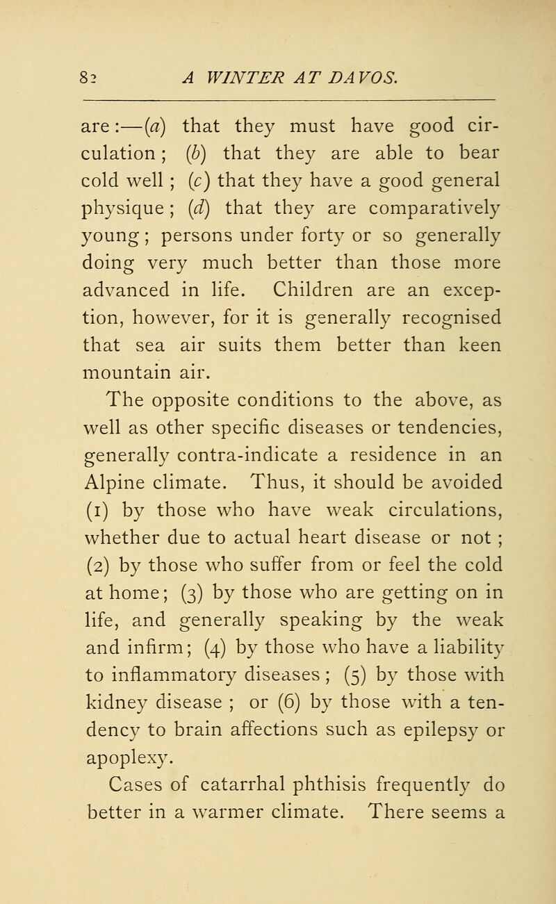 are:—{a) that they must have good cir- culation ; (b) that they are able to bear cold well ; [c) that they have a good general physique ; (d) that they are comparatively young; persons under forty or so generally doing very much better than those more advanced in life. Children are an excep- tion, however, for it is generally recognised that sea air suits them better than keen mountain air. The opposite conditions to the above, as well as other specific diseases or tendencies, generally contra-indicate a residence in an Alpine climate. Thus, it should be avoided (i) by those who have weak circulations, whether due to actual heart disease or not ; (2) by those who suffer from or feel the cold at home; (3) by those who are getting on in life, and generally speaking by the weak and infirm; (4) by those who have a liability to inflammatory diseases ; (5) by those w4th kidney disease ; or (6) by those with a ten- dency to brain affections such as epilepsy or apoplexy. Cases of catarrhal phthisis frequently do better in a warmer climate. There seems a