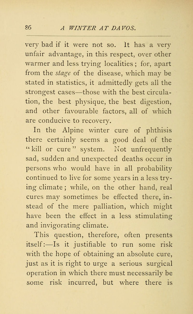 very bad if it were not so. It has a very unfair advantage, in this respect, over other warmer and less trying locahties ; for, apart from the stage of the disease, which may be stated in statistics, it admittedly gets all the strongest cases—those with the best circula- tion, the best physique, the best digestion, and other favourable factors, all of which are conducive to recovery. In the Alpine winter cure of phthisis there certainly seems a good deal of the  kill or cure  system. Not unfrequently sad, sudden and unexpected deaths occur in persons who would have in all probability continued to live for some years in a less try- ing climate ; while, on the other hand, real cures may sometimes be effected there, in- stead of the mere palliation, which might have been the effect in a less stimulating and invigorating climate. This question, therefore, often presents itself:—Is it justifiable to run some risk with the hope of obtaining an absolute cure, just as it is right to urge a serious surgical operation in which there must necessarily be some risk incurred, but where there is