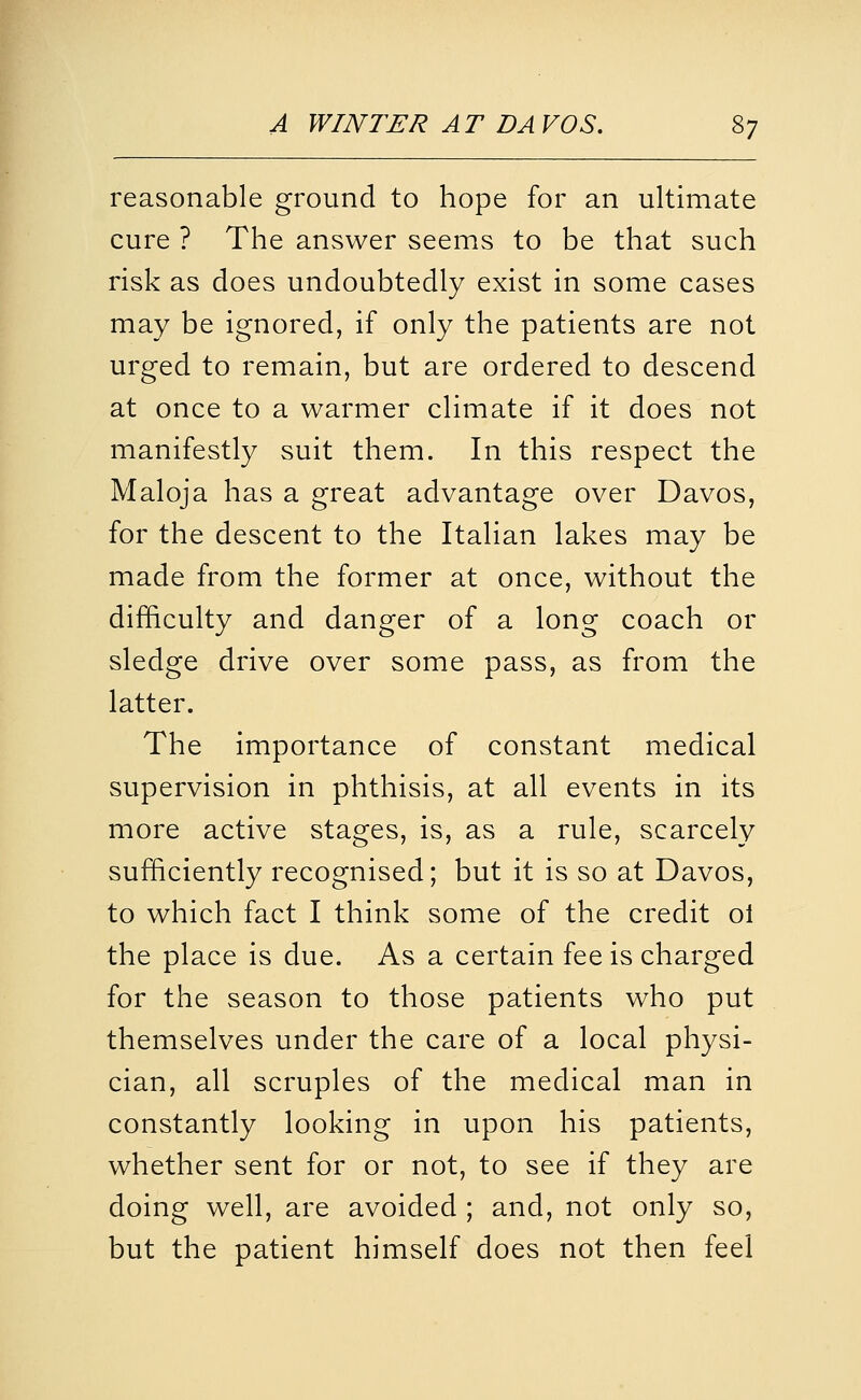 reasonable ground to hope for an ultimate cure ? The answer seems to be that such risk as does undoubtedly exist in some cases may be ignored, if only the patients are not urged to remain, but are ordered to descend at once to a warmer climate if it does not manifestly suit them. In this respect the Maloja has a great advantage over Davos, for the descent to the Italian lakes may be made from the former at once, without the difficulty and danger of a long coach or sledge drive over some pass, as from the latter. The importance of constant medical supervision in phthisis, at all events in its more active stages, is, as a rule, scarcely sufficiently recognised; but it is so at Davos, to which fact I think some of the credit ol the place is due. As a certain fee is charged for the season to those patients who put themselves under the care of a local physi- cian, all scruples of the medical man in constantly looking in upon his patients, whether sent for or not, to see if they are doing well, are avoided ; and, not only so, but the patient himself does not then feel