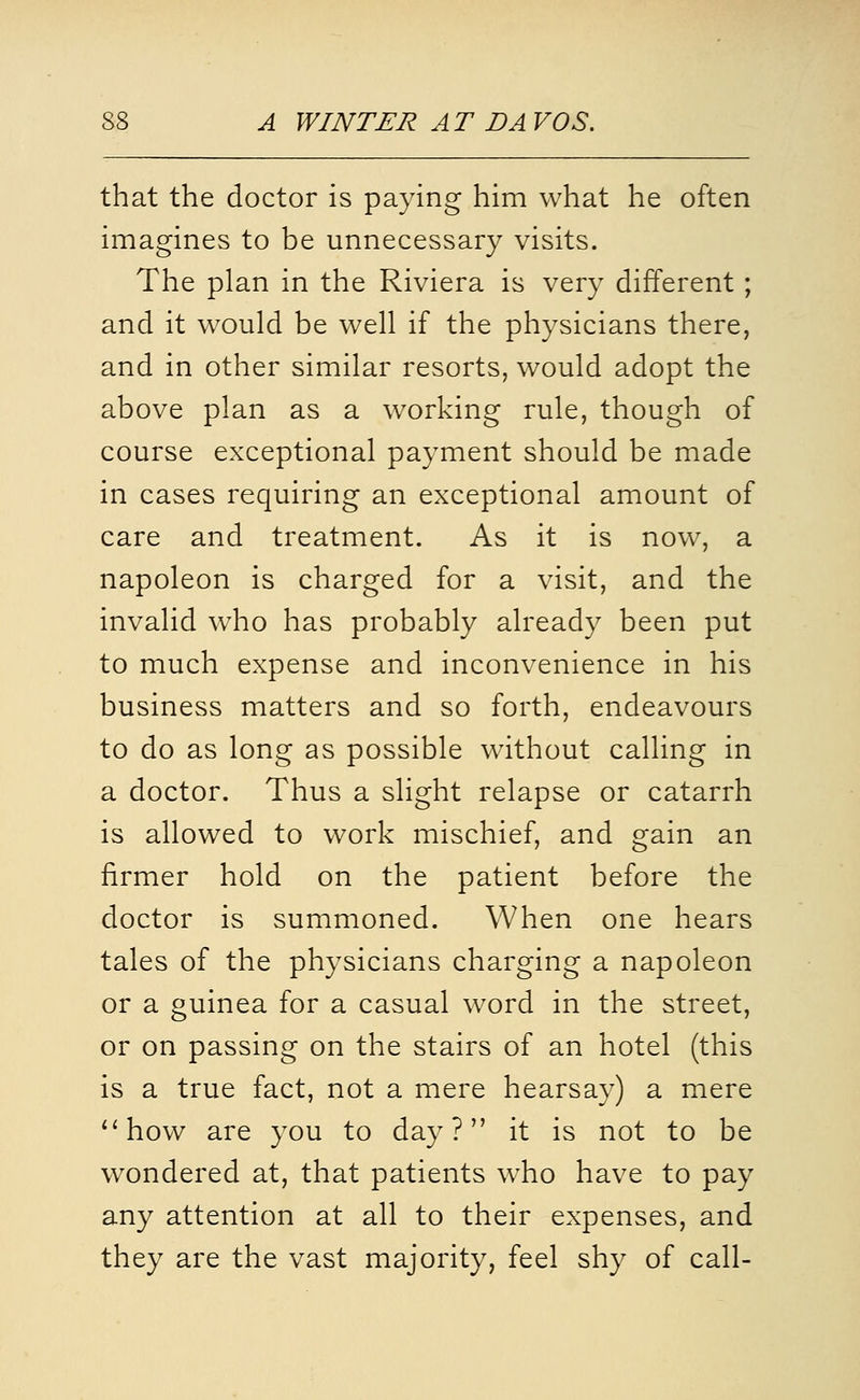 that the doctor is paying him what he often imagines to be unnecessary visits. The plan in the Riviera is very different ; and it would be well if the physicians there, and in other similar resorts, would adopt the above plan as a working rule, though of course exceptional payment should be made in cases requiring an exceptional amount of care and treatment. As it is now% a napoleon is charged for a visit, and the invalid who has probably already been put to much expense and inconvenience in his business matters and so forth, endeavours to do as long as possible without calling in a doctor. Thus a slight relapse or catarrh is allowed to work mischief, and gain an firmer hold on the patient before the doctor is summoned. When one hears tales of the physicians charging a napoleon or a guinea for a casual word in the street, or on passing on the stairs of an hotel (this is a true fact, not a mere hearsay) a mere *'how are you to day? it is not to be wondered at, that patients who have to pay any attention at all to their expenses, and they are the vast majority, feel shy of call-