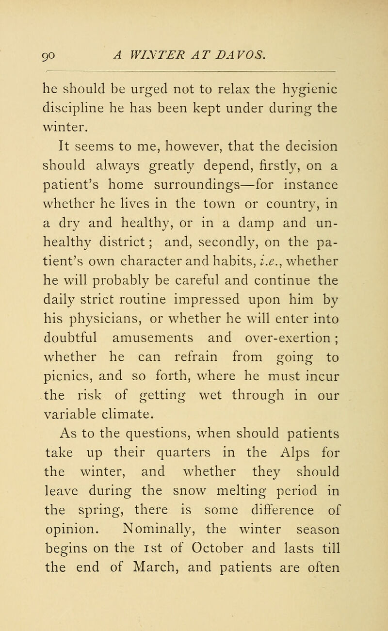 he should be urged not to relax the hygienic discipline he has been kept under during the winter. It seems to me, however, that the decision should always greatly depend, firstly, on a patient's home surroundings—for instance whether he lives in the town or country, in a dry and healthy, or in a damp and un- healthy district; and, secondly, on the pa- tient's own character and habits, i.e.^ whether he will probably be careful and continue the daily strict routine impressed upon him by his physicians, or whether he will enter into doubtful amusements and over-exertion; whether he can refrain from going to picnics, and so forth, where he must incur ,the risk of getting wet through in our variable climate. As to the questions, when should patients take up their quarters in the Alps for the winter, and whether they should leave during the snow melting period in the spring, there is some difference of opinion. Nominally, the winter season begins on the ist of October and lasts till the end of March, and patients are often