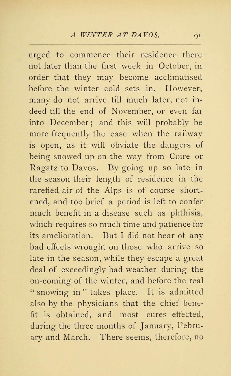 urged to commence their residence there not later than the first week in October, in order that they may become accHmatised before the winter cold sets in. However, many do not arrive till much later, not in- deed till the end of November, or even far into December; and this will probably be more frequently the case when the railway is open, as it will obviate the dangers of being snowed up on the way from Coire or Ragatz to Davos. By going up so late in the season their length of residence in the rarefied air of the Alps is of course short- ened, and too brief a period is left to confer much benefit in a disease such as phthisis, which requires so much time and patience for its amelioration. But I did not hear of any bad effects wrought on those who arrive so late in the season, while they escape a great deal of exceedingly bad weather during the on-coming of the winter, and before the real snowing in  takes place. It is admitted also by the physicians that the chief bene- fit is obtained, and most cures effected, during the three months of January, Febru- ary and March. There seems, therefore, no