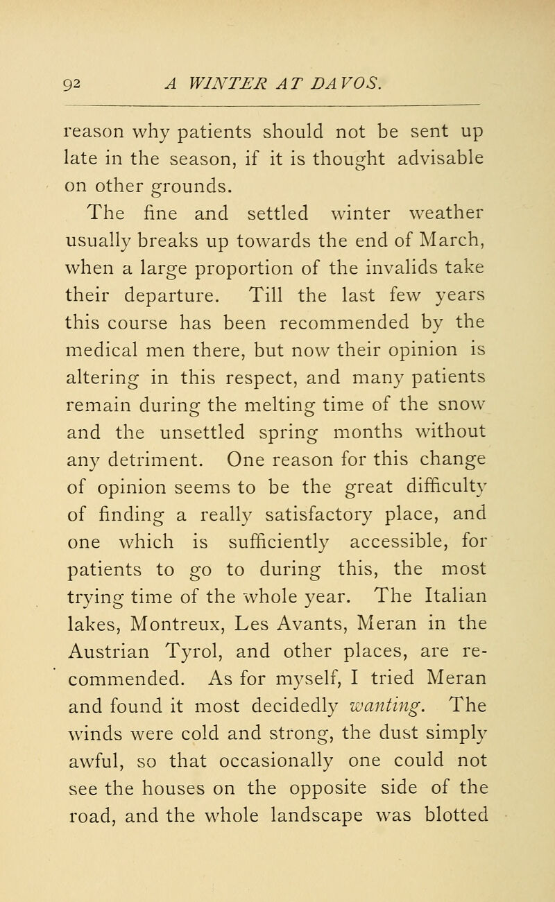 reason why patients should not be sent up late in the season, if it is thought advisable on other grounds. The fine and settled winter weather usually breaks up towards the end of March, when a large proportion of the invalids take their departure. Till the last few years this course has been recommended by the medical men there, but now their opinion is altering in this respect, and many patients remain during the melting time of the snow and the unsettled spring months without any detriment. One reason for this change of opinion seems to be the great difficulty of finding a really satisfactory place, and one which is sufficiently accessible, for patients to go to during this, the most trying time of the whole year. The Italian lakes, Montreux, Les Avants, Meran in the Austrian Tyrol, and other places, are re- commended. As for myself, I tried Meran and found it most decidedly wanting. The winds were cold and strong, the dust simply awful, so that occasionally one could not see the houses on the opposite side of the road, and the whole landscape was blotted