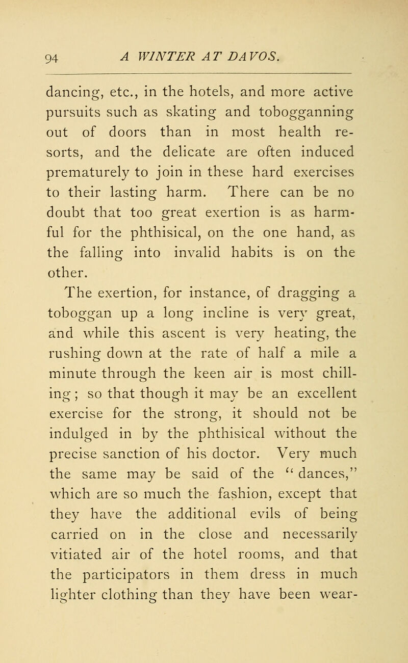 dancing, etc., in the hotels, and more active pursuits such as skating and tobogganning out of doors than in most health re- sorts, and the delicate are often induced prematurely to join in these hard exercises to their lasting harm. There can be no doubt that too great exertion is as harm- ful for the phthisical, on the one hand, as the falling into invalid habits is on the other. The exertion, for instance, of dragging a toboggan up a long incline is very great, and while this ascent is very heating, the rushing down at the rate of half a mile a minute through the keen air is most chill- ins:; so that thouo:h it mav be an excellent exercise for the strong, it should not be indulged in by the phthisical without the precise sanction of his doctor. Very much the same may be said of the ^' dances, which are so much the fashion, except that they have the additional evils of being carried on in the close and necessarily vitiated air of the hotel rooms, and that the participators in them dress in much lighter clothing than they have been w^ear-