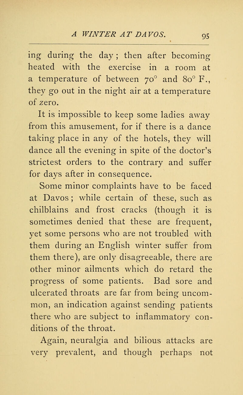 ing during the day ; then after becoming heated with the exercise in a room at a temperature of between 70° and 80° F., they go out in the night air at a temperature of zero. It is impossible to keep some ladies away from this amusement, for if there is a dance taking place in any of the hotels, they will dance all the evening in spite of the doctor's strictest orders to the contrary and suffer for days after in consequence. Some minor complaints have to be faced at Davos ; while certain of these, such as chilblains and frost cracks (though it is sometimes denied that these are frequent, yet some persons who are not troubled with them during an English winter suffer from them there), are only disagreeable, there are other minor ailments which do retard the progress of some patients. Bad sore and ulcerated throats are far from being uncom- mon, an indication against sending patients there who are subject to inflammatory con- ditions of the throat. Again, neuralgia and bilious attacks are very prevalent, and though perhaps not