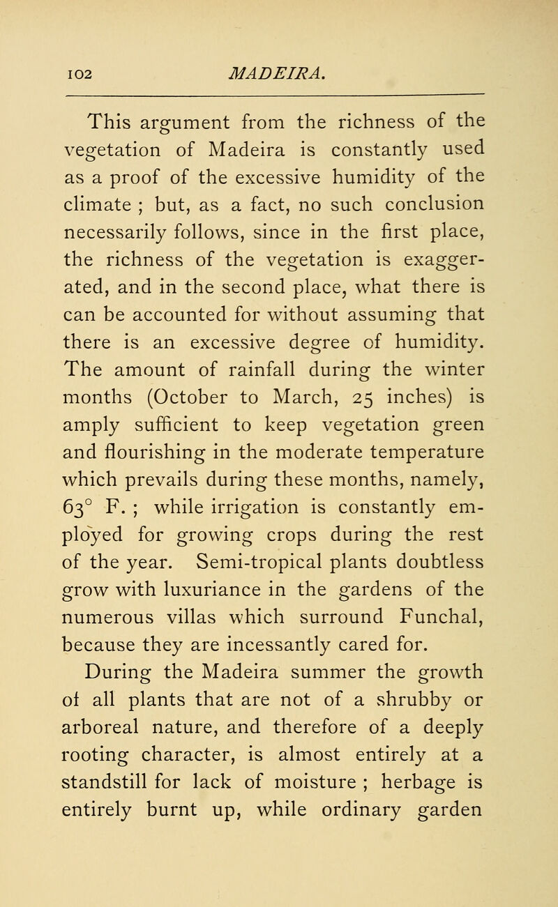 This argument from the richness of the vegetation of Madeira is constantly used as a proof of the excessive humidity of the cHmate ; but, as a fact, no such conclusion necessarily follows, since in the first place, the richness of the vegetation is exagger- ated, and in the second place, what there is can be accounted for without assuming that there is an excessive degree of humidity. The amount of rainfall during the winter months (October to March, 25 inches) is amply sufficient to keep vegetation green and flourishing in the moderate temperature which prevails during these months, namely, 63° F. ; while irrigation is constantly em- ployed for growing crops during the rest of the year. Semi-tropical plants doubtless grow with luxuriance in the gardens of the numerous villas which surround Funchal, because they are incessantly cared for. During the Madeira summer the growth ol all plants that are not of a shrubby or arboreal nature, and therefore of a deeply rooting character, is almost entirely at a standstill for lack of moisture ; herbage is entirely burnt up, while ordinary garden