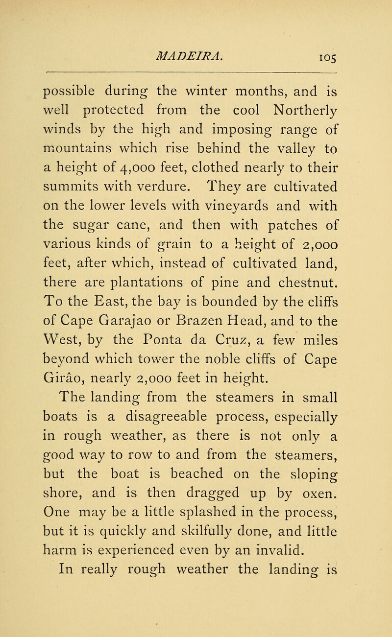 possible during the winter months, and is well protected from the cool Northerly winds by the high and imposing range of m.ountains which rise behind the valley to a height of 4,000 feet, clothed nearly to their summits with verdure. They are cultivated on the lower levels with vineyards and with the sugar cane, and then with patches of various kinds of grain to a height of 2,000 feet, after which, instead of cultivated land, there are plantations of pine and chestnut. To the East, the bay is bounded by the cliffs of Cape Garajao or Brazen Head, and to the West, by the Ponta da Cruz, a few miles beyond which tower the noble cliffs of Cape Girao, nearly 2,000 feet in height. The landing from the steamers in small boats is a disagreeable process, especially in rough weather, as there is not only a good way to row to and from the steamers, but the boat is beached on the sloping shore, and is then dragged up by oxen. One may be a little splashed in the process, but it is quickly and skilfully done, and little harm is experienced even by an invalid. In really rough weather the landing is