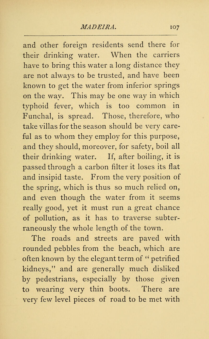 and other foreign residents send there for their drinking water. When the carriers have to bring this water a long distance they are not always to be trusted, and have been known to get the water from inferior springs on the way. This may be one way in which typhoid fever, which is too common in Funchal, is spread. Those, therefore, who take villas for the season should be very care- ful as to whom they employ for this purpose, and they should, moreover, for safety, boil all their drinking water. If, after boiling, it is passed through a carbon filter it loses its flat and insipid taste. From the very position of the spring, which is thus so much relied on, and even though the water from it seems really good, yet it must run a great chance of pollution, as it has to traverse subter- raneously the whole length of the town. The roads and streets are paved with rounded pebbles from the beach, which are often known by the elegant term of '^ petrified kidneys, and are generally much disliked by pedestrians, especially by those given to wearing very thin boots. There are very few level pieces of road to be met with