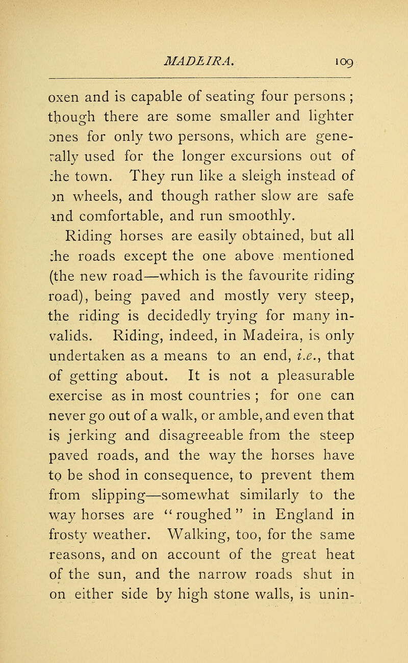 oxen and is capable of seating four persons ; though there are some smaller and lighter ones for only two persons, which are gene- rally used for the longer excursions out of :he town. They run like a sleigh instead of )n wheels, and though rather slow are safe i.nd comfortable, and run smoothly. Riding horses are easily obtained, but all :he roads except the one above mentioned (the new road—which is the favourite riding road), being paved and mostly very steep, the riding is decidedly trying for many in- valids. Riding, indeed, in Madeira, is only undertaken as a means to an end, ix.^ that of getting about. It is not a pleasurable exercise as in most countries ; for one can never go out of a walk, or amble, and even that is jerking and disagreeable from the steep paved roads, and the way the horses have to be shod in consequence, to prevent them from slipping—somewhat similarly to the vvay horses are ''roughed in England in frosty weather. Walking, too, for the same reasons, and on account of the great heat of the sun, and the narrow roads shut in on either side by high stone walls, is unin-