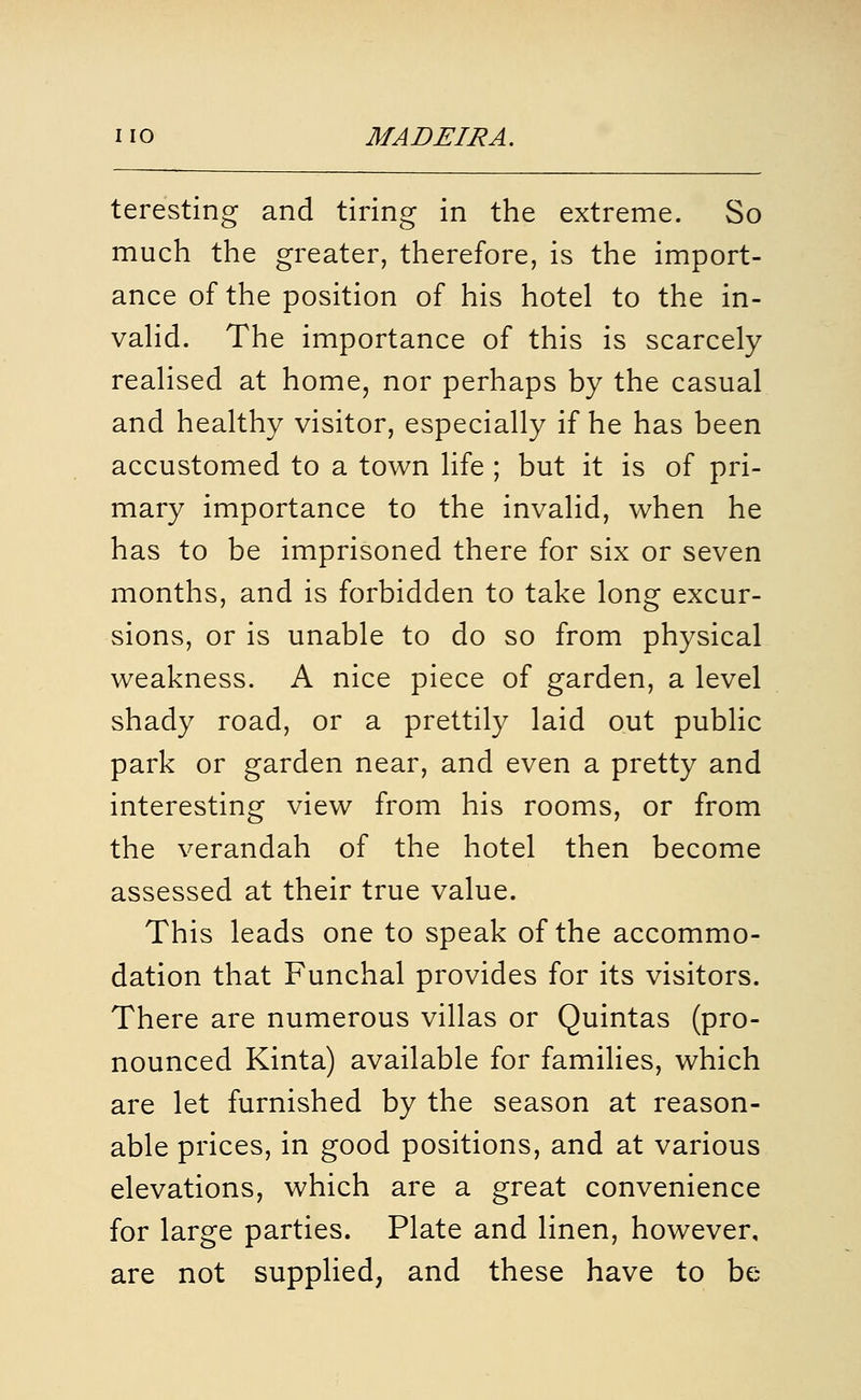 teresting and tiring in the extreme. So much the greater, therefore, is the import- ance of the position of his hotel to the in- vahd. The importance of this is scarcely realised at home, nor perhaps by the casual and healthy visitor, especially if he has been accustomed to a town life ; but it is of pri- mary importance to the invalid, when he has to be imprisoned there for six or seven months, and is forbidden to take long excur- sions, or is unable to do so from physical weakness. A nice piece of garden, a level shady road, or a prettily laid out public park or garden near, and even a pretty and interesting view from his rooms, or from the verandah of the hotel then become assessed at their true value. This leads one to speak of the accommo- dation that Funchal provides for its visitors. There are numerous villas or Quintas (pro- nounced Kinta) available for families, which are let furnished by the season at reason- able prices, in good positions, and at various elevations, which are a great convenience for large parties. Plate and linen, however, are not supplied, and these have to be