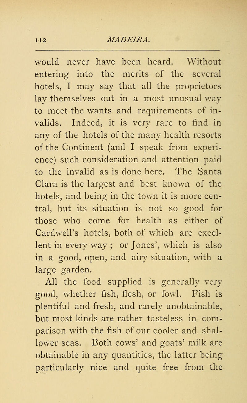 would never have been heard. Without entering into the merits of the several hotels, I may say that all the proprietors lay themselves out in a most unusual way to meet the wants and requirements of in- valids. Indeed, it is very rare to find in any of the hotels of the many health resorts of the Continent (and I speak from experi- ence) such consideration and attention paid to the invalid as is done here. The Santa Clara is the largest and best known of the hotels, and being in the town it is more cen- tral, but its situation is not so good for those who come for health as either of Cardwell's hotels, both of which are excel- lent in every way ; or Jones', which is also in a good, open, and airy situation, with a large garden. All the food supplied is generally very good, whether fish, flesh, or fowl. Fish is plentiful and fresh, and rarely unobtainable, but most kinds are rather tasteless in com- parison with the fish of our cooler and shal- lower seas. Both cows' and goats' milk are obtainable in any quantities, the latter being particularly nice and quite free from the