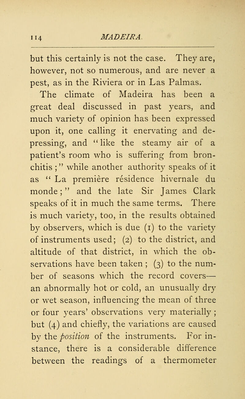 but this certainly is not the case. They are, however, not so numerous, and are never a pest, as in the Riviera or in Las Palmas. The chmate of Madeira has been a great deal discussed in past years, and much variety of opinion has been expressed upon it, one calling it enervating and de- pressing, and ''like the steamy air of a patient's room who is suffering from bron- chitis ; while another authority speaks of it as  La premiere residence hivernale du monde; and the late Sir James Clark speaks of it in much the same terms. There is much variety, too, in the results obtained by observers, which is due (i) to the variety of instruments used; (2) to the district, and altitude of that district, in which the ob- servations have been taken ; (3) to the num- ber of seasons which the record covers— an abnormally hot or cold, an unusually dry or wet season, influencing the mean of three or four years' observations very materially ; but (4) and chiefly, the variations are caused by the position of the instruments. For in- stance, there is a considerable difference between the readings of a thermometer