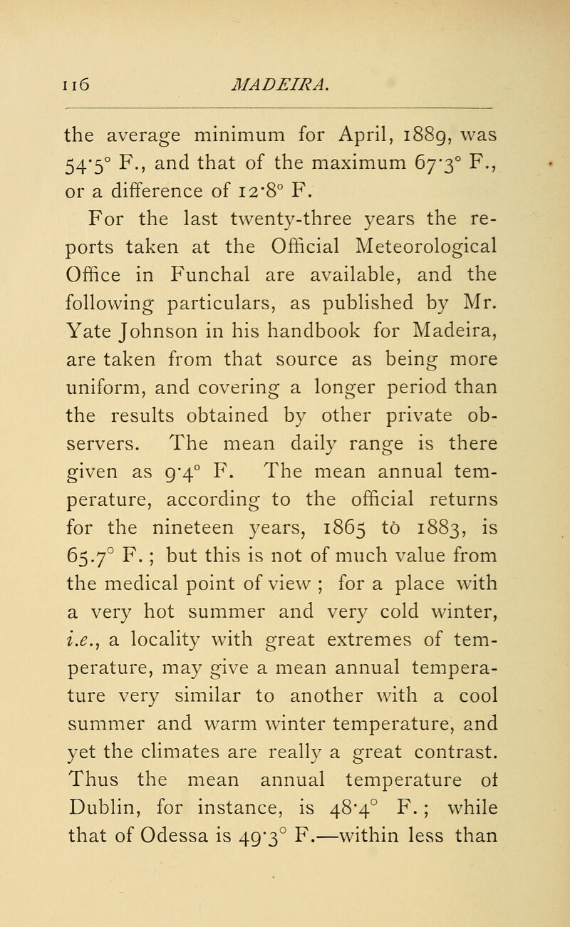 the average minimum for April, i88g, was 54*5° F., and that of the maximum 67*3° F., or a difference of 12*8° F. For the last twenty-three years the re- ports taken at the Official Meteorological Office in Funchal are available, and the following particulars, as published by Mr. Yate Johnson in his handbook for Madeira, are taken from that source as being more uniform, and covering a longer period than the results obtained by other private ob- servers. The mean daily range is there given as 9*4° F. The mean annual tem- perature, according to the official returns for the nineteen years, 1865 to 1883, is 65.7° F. ; but this is not of much value from the medical point of view ; for a place with a very hot summer and very cold winter, i.e.^ a locality with great extremes of tem- perature, may give a mean annual tempera- ture very similar to another with a cool summer and warm winter temperature, and yet the climates are really a great contrast. Thus the mean annual temperature ot Dublin, for instance, is 48*4° F. ; while that of Odessa is 49*3° F.—within less than